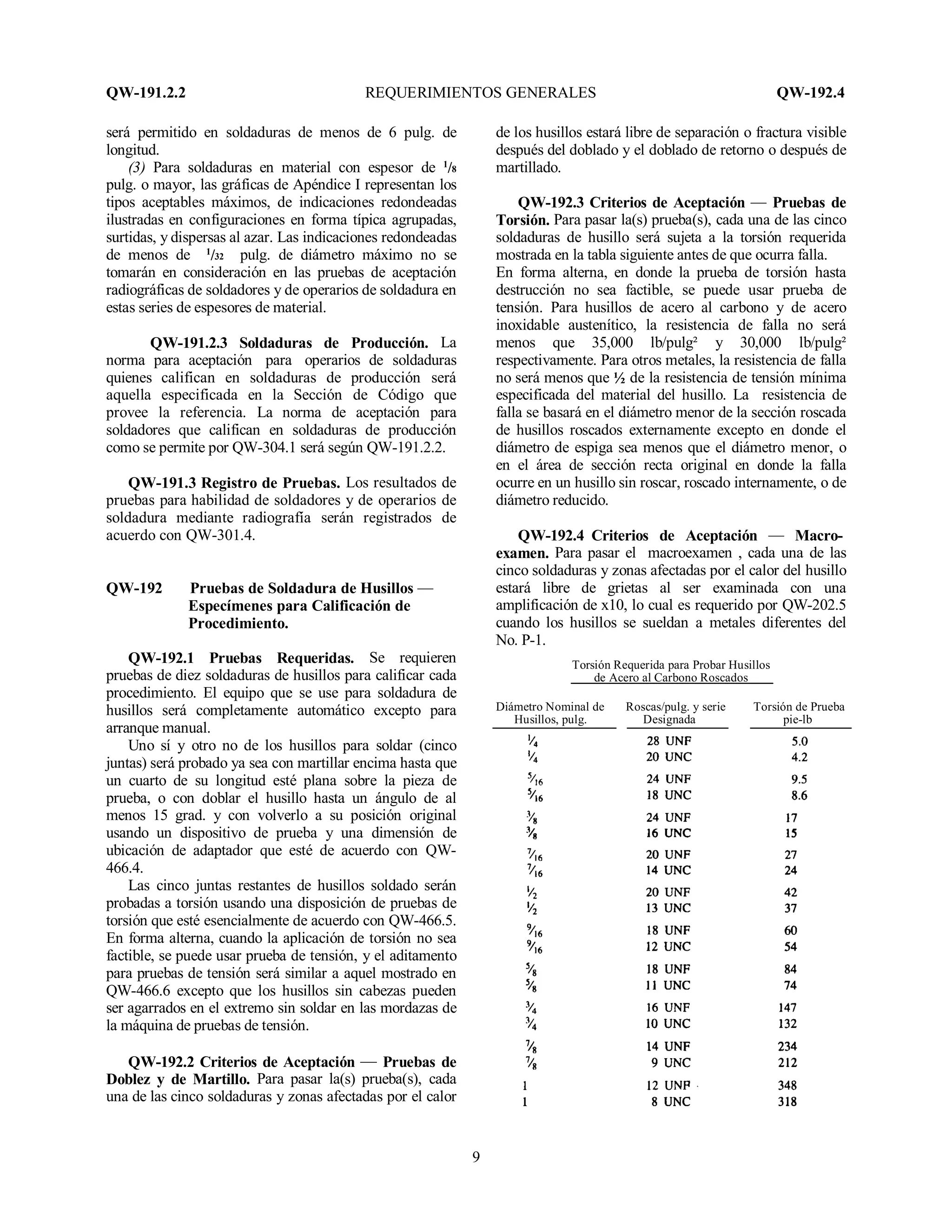 QW-191.2.2 REQUERIMIENTOS GENERALES QW-192.4
9
será permitido en soldaduras de menos de 6 pulg. de
longitud.
(3) Para soldaduras en material con espesor de 1
/8
pulg. o mayor, las gráficas de Apéndice I representan los
tipos aceptables máximos, de indicaciones redondeadas
ilustradas en configuraciones en forma típica agrupadas,
surtidas, y dispersas al azar. Las indicaciones redondeadas
de menos de 1
/32 pulg. de diámetro máximo no se
tomarán en consideración en las pruebas de aceptación
radiográficas de soldadores y de operarios de soldadura en
estas series de espesores de material.
QW-191.2.3 Soldaduras de Producción. La
norma para aceptación para operarios de soldaduras
quienes califican en soldaduras de producción será
aquella especificada en la Sección de Código que
provee la referencia. La norma de aceptación para
soldadores que califican en soldaduras de producción
como se permite por QW-304.1 será según QW-191.2.2.
QW-191.3 Registro de Pruebas. Los resultados de
pruebas para habilidad de soldadores y de operarios de
soldadura mediante radiografía serán registrados de
acuerdo con QW-301.4.
QW-192 Pruebas de Soldadura de Husillos —
Especímenes para Calificación de
Procedimiento.
QW-192.1 Pruebas Requeridas. Se requieren
pruebas de diez soldaduras de husillos para calificar cada
procedimiento. El equipo que se use para soldadura de
husillos será completamente automático excepto para
arranque manual.
Uno sí y otro no de los husillos para soldar (cinco
juntas) será probado ya sea con martillar encima hasta que
un cuarto de su longitud esté plana sobre la pieza de
prueba, o con doblar el husillo hasta un ángulo de al
menos 15 grad. y con volverlo a su posición original
usando un dispositivo de prueba y una dimensión de
ubicación de adaptador que esté de acuerdo con QW-
466.4.
Las cinco juntas restantes de husillos soldado serán
probadas a torsión usando una disposición de pruebas de
torsión que esté esencialmente de acuerdo con QW-466.5.
En forma alterna, cuando la aplicación de torsión no sea
factible, se puede usar prueba de tensión, y el aditamento
para pruebas de tensión será similar a aquel mostrado en
QW-466.6 excepto que los husillos sin cabezas pueden
ser agarrados en el extremo sin soldar en las mordazas de
la máquina de pruebas de tensión.
QW-192.2 Criterios de Aceptación — Pruebas de
Doblez y de Martillo. Para pasar la(s) prueba(s), cada
una de las cinco soldaduras y zonas afectadas por el calor
de los husillos estará libre de separación o fractura visible
después del doblado y el doblado de retorno o después de
martillado.
QW-192.3 Criterios de Aceptación — Pruebas de
Torsión. Para pasar la(s) prueba(s), cada una de las cinco
soldaduras de husillo será sujeta a la torsión requerida
mostrada en la tabla siguiente antes de que ocurra falla.
En forma alterna, en donde la prueba de torsión hasta
destrucción no sea factible, se puede usar prueba de
tensión. Para husillos de acero al carbono y de acero
inoxidable austenítico, la resistencia de falla no será
menos que 35,000 lb/pulg² y 30,000 lb/pulg²
respectivamente. Para otros metales, la resistencia de falla
no será menos que ½ de la resistencia de tensión mínima
especificada del material del husillo. La resistencia de
falla se basará en el diámetro menor de la sección roscada
de husillos roscados externamente excepto en donde el
diámetro de espiga sea menos que el diámetro menor, o
en el área de sección recta original en donde la falla
ocurre en un husillo sin roscar, roscado internamente, o de
diámetro reducido.
QW-192.4 Criterios de Aceptación — Macro-
examen. Para pasar el macroexamen , cada una de las
cinco soldaduras y zonas afectadas por el calor del husillo
estará libre de grietas al ser examinada con una
amplificación de x10, lo cual es requerido por QW-202.5
cuando los husillos se sueldan a metales diferentes del
No. P-1.
Torsión Requerida para Probar Husillos
de Acero al Carbono Roscados
Diámetro Nominal de Roscas/pulg. y serie Torsión de Prueba
Husillos, pulg. Designada pie-lb
 