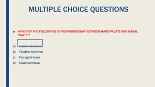 MULTIPLE CHOICE QUESTIONS
■ WHICH OF THE FOLLOWING IS THE PASSAGEWAY BETWEEN HARD PALATE AND NASAL
CAVITY ?
a) Incisive foramen
b) Palatine foramen
c) Pterygoid fossa
d) Scaphoid fossa
 