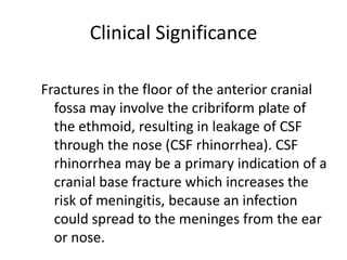 Clinical Significance

Fractures in the floor of the anterior cranial
  fossa may involve the cribriform plate of
  the ethmoid, resulting in leakage of CSF
  through the nose (CSF rhinorrhea). CSF
  rhinorrhea may be a primary indication of a
  cranial base fracture which increases the
  risk of meningitis, because an infection
  could spread to the meninges from the ear
  or nose.
 