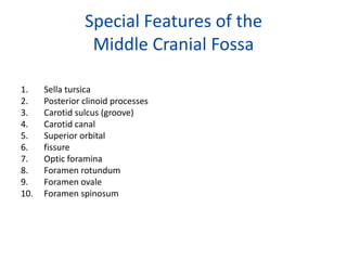 Special Features of the
                 Middle Cranial Fossa

1.    Sella tursica
2.    Posterior clinoid processes
3.    Carotid sulcus (groove)
4.    Carotid canal
5.    Superior orbital
6.    fissure
7.    Optic foramina
8.    Foramen rotundum
9.    Foramen ovale
10.   Foramen spinosum
 