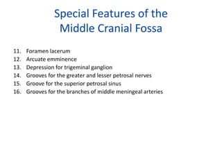 Special Features of the
                 Middle Cranial Fossa
11.   Foramen lacerum
12.   Arcuate emminence
13.   Depression for trigeminal ganglion
14.   Grooves for the greater and lesser petrosal nerves
15.   Groove for the superior petrosal sinus
16.   Grooves for the branches of middle meningeal arteries
 