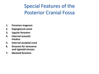 Special Features of the
                Posterior Cranial Fossa

1.   Foramen magnum
2.   Hypoglossal canal
3.   Jugular foramen
4.   Internal acoustic
     meatus
5.   Internal occipital crest
6.   Grooves for tansverse
     and sigmoid sinuses
7.   Mastoid foramen
 