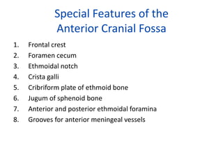 Special Features of the
             Anterior Cranial Fossa
1.   Frontal crest
2.   Foramen cecum
3.   Ethmoidal notch
4.   Crista galli
5.   Cribriform plate of ethmoid bone
6.   Jugum of sphenoid bone
7.   Anterior and posterior ethmoidal foramina
8.   Grooves for anterior meningeal vessels
 