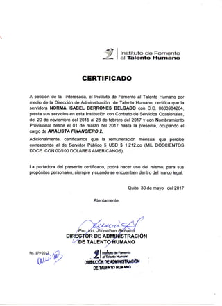 Quito, 23 de noviembre de 2015
D N T H - 2 0 1 5
C E R T I F I C A D O
La Dirección Nacional de Talento Humano, deja expresa constancia que la señora
BERRONES DELGADO NORIVIA ISABEL, portadora de C.C. 0603984204, laboró en la
Empresa Pública CORREOS DEL ECUADOR. E.P. desde el 27 de octubre de 2014, hasta
el 19 de noviembre eje 2015, en el cargo de Analista Contable 3, en la DIRECCION
NACIONAL CONTABLE, vinculado a la Empresa a través de la modalidad OCASIONAL,
bajo la normativa legal establecida en la Ley Orgánica de Empresas Públicas.
Ate ricamente,
Ing.Gibvaimy PVtai'rti'rre.^F^f
D I R E m O N l t e í O l í > k L 9 ^ TALENTO HUMANO
EMPRESA PÚBÍTÉA CÓRREOS DEL ECUADOR CDE-E.P.
ELABORADO POR:
A.M.
Wstriz Quíto: Japón N3&-153 y Av. Naciones Jn/cas, =BX (593-2) 2996800
Guayaquil: Agjírre 301 entra Chite y Peoro Garbo (593-4) 2538100
Cuenca; Borre'o y Grar C&.orrKa esq Í593-7) 2835020
www.c©rreí>sdelecuador,com.ec
1700 CORREO
7 6 7 7 O
 