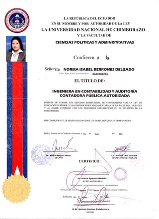 L A R E P Ú B L I C A D E L E C U A D O R
E N S U N O M B R E Y P O R A U T O R I D A D D E L A L E Y
LA UNIVERSIDAD NACIONAL DE CHIMBORAZO
Y L A F A C U L T A D D E
CIENCIAS POLITICAS Y ADMINISTRATIVAS
C o n f i e r e n a l a
Señorita NORMA ISABEL BERRONES DELGADO
CONCÉDULA DECIUDADANIANo. 0603984204
EL TITULO DE:
INGENIERA EN CONTABILIDAD Y AUDITORÍA
CONTADORA PÚBLICA AUTORIZADA
DESPUÉS DE CURSAR LOS ESTUDIOS RESPECTIVOS, DE CONFORMIDAD CON LA L E Y DE
EDUCACIÓN SUPERIOR Y LAS DISPOSICIONES REGLAMENTARIAS DE LA FACULTAD, VIGENTES.
Y AL HABER CUMPLIDO CON LOS REQUISITOS ESTABLECIDOS EN E L ESTATUTO DE L A
UNIVERSIDAD.
POR CONSIGUIENTE, L E SERÁN RECONOCIDOS LOS DERECHOS QUE L E CORRESPONDEN.
Dado y fimiado en la Ciudad de Riobamba, a o6 '^^ Mayo ''^l 2011
Marcelo Jiménez Peñanerrera.
RECTOR
 