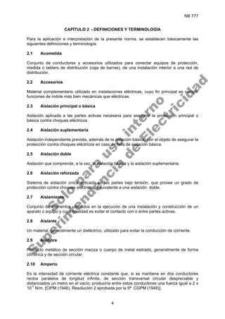 NB 777
4
CAPÍTULO 2 - DEFINICIONES Y TERMINOLOGÍA
Para la aplicación e interpretación de la presente norma, se establecen básicamente las
siguientes definiciones y terminología:
2.1 Acometida
Conjunto de conductores y accesorios utilizados para conectar equipos de protección,
medida o tablero de distribución (caja de barras), de una instalación interior a una red de
distribución.
2.2 Accesorios
Material complementario utilizado en instalaciones eléctricas, cuyo fin principal es cumplir
funciones de índole más bien mecánicas que eléctricas.
2.3 Aislación principal o básica
Aislación aplicada a las partes activas necesaria para asegurar la protección principal o
básica contra choques eléctricos.
2.4 Aislación suplementaria
Aislación independiente prevista, además de la aislación básica, con el objeto de asegurar la
protección contra choques eléctricos en caso de falla de aislación básica.
2.5 Aislación doble
Aislación que comprende, a la vez, la aislación básica y la aislación suplementaria.
2.6 Aislación reforzada
Sistema de aislación única aplicada en las partes bajo tensión, que provee un grado de
protección contra choques eléctricos, equivalente a una aislación doble.
2.7 Aislamiento
Conjunto de elementos utilizados en la ejecución de una instalación y construcción de un
aparato o equipo y cuya finalidad es evitar el contacto con o entre partes activas.
2.8 Aislante
Un material, generalmente un dieléctrico, utilizado para evitar la conducción de corriente.
2.9 Alambre
Producto metálico de sección maciza o cuerpo de metal estirado, generalmente de forma
cilíndrica y de sección circular.
2.10 Amperio
Es la intensidad de corriente eléctrica constante que, si se mantiene en dos conductores
rectos paralelos de longitud infinita, de sección transversal circular despreciable y
distanciados un metro en el vacío, produciría entre estos conductores una fuerza igual a 2 x
10-7
N/m. [CIPM (1946). Resolución 2 aprobada por la 9ª CGPM (1948)].
S
o
l
o
p
a
r
a
u
s
o
i
n
t
e
r
n
o
S
u
p
e
r
i
n
t
e
n
d
e
n
c
i
a
d
e
E
l
e
c
t
r
i
c
i
d
a
d
 