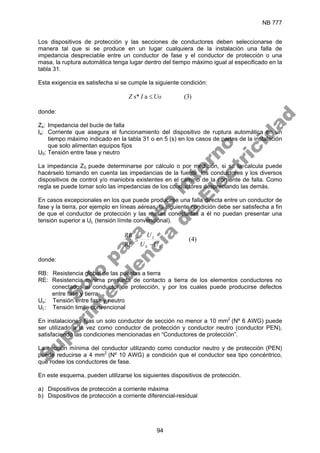 NB 777
94
Los dispositivos de protección y las secciones de conductores deben seleccionarse de
manera tal que si se produce en un lugar cualquiera de la instalación una falla de
impedancia despreciable entre un conductor de fase y el conductor de protección o una
masa, la ruptura automática tenga lugar dentro del tiempo máximo igual al especificado en la
tabla 31.
Esta exigencia es satisfecha si se cumple la siguiente condición:
)
3
(
a
s* Uo
I
Z ≤
donde:
Zs: Impedancia del bucle de falla
Ia: Corriente que asegura el funcionamiento del dispositivo de ruptura automática en un
tiempo máximo indicado en la tabla 31 o en 5 (s) en los casos de partes de la instalación
que solo alimentan equipos fijos
U0: Tensión entre fase y neutro
La impedancia ZS puede determinarse por cálculo o por medición, si se la calcula puede
hacérselo tomando en cuenta las impedancias de la fuente, los conductores y los diversos
dispositivos de control y/o maniobra existentes en el camino de la corriente de falla. Como
regla se puede tomar solo las impedancias de los conductores despreciando las demás.
En casos excepcionales en los que puede producirse una falla directa entre un conductor de
fase y la tierra, por ejemplo en líneas aéreas, la siguiente condición debe ser satisfecha a fin
de que el conductor de protección y las masas conectadas a él no puedan presentar una
tensión superior a UL (tensión límite convencional).
)
4
(
0 L
L
U
U
U
RE
RB
−
≤
donde:
RB: Resistencia global de las puestas a tierra
RE: Resistencia mínima presunta de contacto a tierra de los elementos conductores no
conectados al conductor de protección, y por los cuales puede producirse defectos
entre fase y tierra
Uo: Tensión entre fase y neutro
UL: Tensión limite convencional
En instalaciones fijas un solo conductor de sección no menor a 10 mm2
(Nº 6 AWG) puede
ser utilizado a la vez como conductor de protección y conductor neutro (conductor PEN),
satisfaciendo las condiciones mencionadas en “Conductores de protección”.
La sección mínima del conductor utilizando como conductor neutro y de protección (PEN)
puede reducirse a 4 mm2
(Nº 10 AWG) a condición que el conductor sea tipo concéntrico,
que rodee los conductores de fase.
En este esquema, pueden utilizarse los siguientes dispositivos de protección.
a) Dispositivos de protección a corriente máxima
b) Dispositivos de protección a corriente diferencial-residual
S
o
l
o
p
a
r
a
u
s
o
i
n
t
e
r
n
o
S
u
p
e
r
i
n
t
e
n
d
e
n
c
i
a
d
e
E
l
e
c
t
r
i
c
i
d
a
d
 