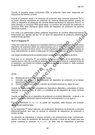 NB 777
95
Cuando el esquema posee conductores PEN, la protección debe estar asegurada por
dispositivos de máxima corriente.
Cuando el conductor neutro y el conductor de protección sean comunes (esquema TN-C),
no podrá utilizarse dispositivos de protección de corriente diferencial-residual. Cuando se
utilice un dispositivo de protección de corriente diferencial-residual en esquema TN-C-S, no
debe utilizarse un conductor PEN aguas abajo. La conexión del conductor de protección al
conductor PEN debe efectuarse aguas arriba del dispositivo de protección de corriente
diferencial-residual.
Con miras a la selectividad pueden instalarse dispositivos de corriente diferencial-residual
temporizada (por ejemplo del tipo "S") en serie con dispositivos de protección diferencial-
residual de tipo general.
10.4.1.4 Esquema TT
Todas las masas de los equipos y/o materiales eléctricos maniobra protegidos por un mismo
dispositivo de protección deben ser interconectados por un mismo conductor de protección
provisto de una toma de tierra común. Si varios dispositivos de protección son montados en
serie, esta protección se aplica a cada grupo de masas protegidas por un mismo dispositivo.
Las masas simultáneamente accesibles deben conectarse a la misma toma de tierra.
Para que, en un esquema TT, se produzca la ruptura automática de la alimentación, de
manera que en caso de una falla de aislación, no pueda mantenerse en cualquier punto de
la instalación, una tensión de contacto superior a la indicada en la tabla 31, debe cumplirse
la siguiente condición.
)
5
(
U
I
R A
A ≤
∗
donde:
RA: Resistencia de la toma de tierra de las masas
lA: Corriente que asegura el funcionamiento del dispositivo de protección en el tiempo
especificado en la tabla 31
U: Tensión límite convencional UL o tensión de contacto presunta UB, según el caso
Cuando las masas estuviesen protegidas por dispositivos diferentes y conectadas al mismo
electrodo de puesta a tierra, el valor IA a considerar es del dispositivo de mayor corriente
nominal.
Cuando se hace uso de un dispositivo de protección a corriente diferencial – residual, IA es
igual a la corriente diferencial residual nominal de funcionamiento I y U es igual UL.
Cuando la condición U
I
R A
A ≤
∗ no puede ser respetada, debe hacerse una conexión
equipotencial suplementaria.
En los esquemas TT deben utilizarse, con preferencia, dispositivos de protección a corriente
diferencial-residual, pero esto no excluye la utilización de dispositivos de protección a
tensión de falla.
La utilización de dispositivos a máxima corriente o de sobrecorriente exige, normalmente,
valores muy bajos de resistencia del electrodo de puesta a tierra de las masas para que
pueda cumplirse la condición U
I
R A
A ≤
∗ , en tanto que los dispositivos a corriente
S
o
l
o
p
a
r
a
u
s
o
i
n
t
e
r
n
o
S
u
p
e
r
i
n
t
e
n
d
e
n
c
i
a
d
e
E
l
e
c
t
r
i
c
i
d
a
d
 