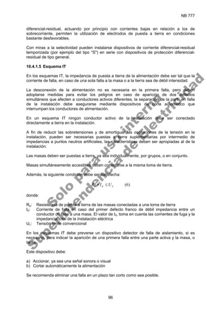 NB 777
96
diferencial-residual, actuando por principio con corrientes bajas en relación a los de
sobrecorriente, permiten la utilización de electrodos de puesta a tierra en condiciones
bastante desfavorables.
Con miras a la selectividad pueden instalarse dispositivos de corriente diferencial-residual
temporizada (por ejemplo del tipo "S") en serie con dispositivos de protección diferencial-
residual de tipo general.
10.4.1.5 Esquema IT
En los esquemas IT, la impedancia de puesta a tierra de la alimentación debe ser tal que la
corriente de falla, en caso de una sola falla a la masa o a la tierra sea de débil intensidad.
La desconexión de la alimentación no es necesaria en la primera falla, pero deben
adoptarse medidas para evitar los peligros en caso de aparición de dos defectos
simultáneos que afecten a conductores activos diferentes, la separación de la parte en falla
de la instalación debe asegurarse mediante dispositivos de corte automático que
interrumpan los conductores de alimentación.
En un esquema IT ningún conductor activo de la instalación debe ser conectado
directamente a tierra en la instalación.
A fin de reducir las sobretensiones y de amortiguar las oscilaciones de la tensión en la
instalación, pueden ser necesarias puestas a tierra suplementarias por intermedio de
impedancias a puntos neutros artificiales, las características deben ser apropiadas al de la
instalación.
Las masas deben ser puestas a tierra, ya sea individualmente, por grupos, o en conjunto.
Masas simultáneamente accesibles deben conectarse a la misma toma de tierra.
Además, la siguiente condición debe ser satisfecha:
)
6
(
L
d
a U
I
R ≤
∗
donde:
Ra: Resistencia de puesta a tierra de las masas conectadas a una toma de tierra
Id: Corriente de falla en caso del primer defecto franco de débil impedancia entre un
conductor de fase a una masa. El valor de Id, toma en cuenta las corrientes de fuga y la
impedancia total de la instalación eléctrica
UL: Tensión limite convencional
En los esquemas IT debe preverse un dispositivo detector de falla de aislamiento, si es
necesario, para indicar la aparición de una primera falla entre una parte activa y la masa, o
tierra.
Este dispositivo debe:
a) Accionar, ya sea una señal sonora o visual
b) Cortar automáticamente la alimentación
Se recomienda eliminar una falla en un plazo tan corto como sea posible.
S
o
l
o
p
a
r
a
u
s
o
i
n
t
e
r
n
o
S
u
p
e
r
i
n
t
e
n
d
e
n
c
i
a
d
e
E
l
e
c
t
r
i
c
i
d
a
d
 