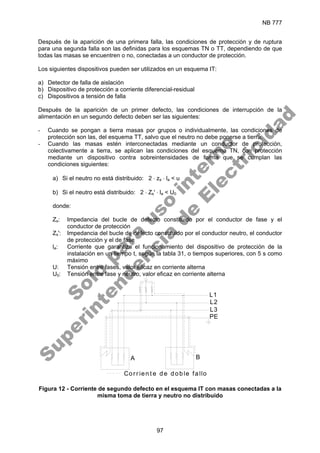 NB 777
97
Después de la aparición de una primera falla, las condiciones de protección y de ruptura
para una segunda falla son las definidas para los esquemas TN o TT, dependiendo de que
todas las masas se encuentren o no, conectadas a un conductor de protección.
Los siguientes dispositivos pueden ser utilizados en un esquema IT:
a) Detector de falla de aislación
b) Dispositivo de protección a corriente diferencial-residual
c) Dispositivos a tensión de falla
Después de la aparición de un primer defecto, las condiciones de interrupción de la
alimentación en un segundo defecto deben ser las siguientes:
- Cuando se pongan a tierra masas por grupos o individualmente, las condiciones de
protección son las, del esquema TT, salvo que el neutro no debe ponerse a tierra.
- Cuando las masas estén interconectadas mediante un conductor de protección,
colectivamente a tierra, se aplican las condiciones del esquema TN, con protección
mediante un dispositivo contra sobreintensidades de forma que se cumplan las
condiciones siguientes:
a) Si el neutro no está distribuido: 2 ⋅ zs ⋅ la < u
b) Si el neutro está distribuido: 2 ⋅ Zs' ⋅ la < U0
donde:
Zs: Impedancia del bucle de defecto constituido por el conductor de fase y el
conductor de protección
Zs': Impedancia del bucle de defecto constituido por el conductor neutro, el conductor
de protección y el de fase
la: Corriente que garantiza el funcionamiento del dispositivo de protección de la
instalación en un tiempo t, según la tabla 31, o tiempos superiores, con 5 s como
máximo
U: Tensión entre fases, valor eficaz en corriente alterna
U0: Tensión entre fase y neutro, valor eficaz en corriente alterna
L1
L2
L3
PE
A B
Cor r ien t e d e d ob le fallo
Figura 12 - Corriente de segundo defecto en el esquema IT con masas conectadas a la
misma toma de tierra y neutro no distribuido
S
o
l
o
p
a
r
a
u
s
o
i
n
t
e
r
n
o
S
u
p
e
r
i
n
t
e
n
d
e
n
c
i
a
d
e
E
l
e
c
t
r
i
c
i
d
a
d
 