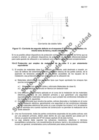 NB 777
98
N
L3
L2
L1
PE
Corriente de doble fallo
A B
Figura 13 - Corriente de segundo defecto en el esquema IT con masa conectadas a la
misma toma de tierra y neutro distribuido
Si no es posible utilizar dispositivos de protección contra sobreintensidades de forma que se
cumpla lo anterior, se utilizarán dispositivos de protección de corriente diferencial-residual
para cada aparato de utilización o se realizará una conexión equipotencial complementaria.
10.4.2 Protección por empleo de materiales de la clase II o por aislamiento
equivalente
1) El empleo de materiales clase II o aislación equivalente, está destinado a impedir, en
caso de defecto del aislamiento primario (aislación básica) de las partes activas, de la
aparición de tensiones peligrosas en las partes accesibles de los equipos de la
instalación, esa protección debe ser asegurada por la utilización de:
a) Materiales eléctricos de los siguientes tipos que hayan aprobado los ensayos tipo
que les correspondan.
a.1 Materiales con aislación doble o reforzada (Materiales de clase II)
a.2 Equipo eléctrico construido en fábrica con aislación total
b) Una aislación suplementaria aplicada en el curso de la instalación de los materiales
eléctricos provistos de una aislación primaria y que garanticen una seguridad
equivalente a los materiales del punto a) y que cumplan las condiciones indicadas en
los incisos 2 a 6, siguientes
c) Aislación reforzada que recubra las partes, activas desnudas y montadas en el curso
de la instalación eléctrica, garantizando una seguridad en las condiciones indicadas
en los materiales eléctricos del punto a) y que cumplan los incisos 2 a 6; tal aislación
no es admitida sino cuando razones de construcción no permiten la realización de la
doble aislación
2) Una vez funcionando, todas las partes conductoras separadas de las partes activas; solo
por una aislación primaria, deben estar dentro de una caja aislante que posea por lo
menos un grado de protección IP X2 (véase capítulo 23 de esta norma).
3) La caja aislante debe soportar los esfuerzos mecánicos, eléctricos o térmicos
susceptibles a producirse. Los revestimientos de pintura, barniz y de productos similares
no son, en general, considerados como suficientes para estas prescripciones.
S
o
l
o
p
a
r
a
u
s
o
i
n
t
e
r
n
o
S
u
p
e
r
i
n
t
e
n
d
e
n
c
i
a
d
e
E
l
e
c
t
r
i
c
i
d
a
d
 