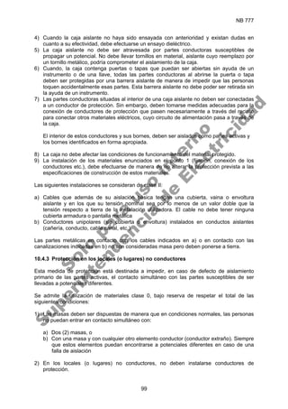 NB 777
99
4) Cuando la caja aislante no haya sido ensayada con anterioridad y existan dudas en
cuanto a su efectividad, debe efectuarse un ensayo dieléctrico.
5) La caja aislante no debe ser atravesada por partes conductoras susceptibles de
propagar un potencial. No debe llevar tornillos en material, aislante cuyo reemplazo por
un tornillo metálico, podría comprometer el aislamiento de la caja.
6) Cuando, la caja contenga puertas o tapas que puedan ser abiertas sin ayuda de un
instrumento o de una llave, todas las partes conductoras al abrirse la puerta o tapa
deben ser protegidas por una barrera aislante de manera de impedir que las personas
toquen accidentalmente esas partes. Esta barrera aislante no debe poder ser retirada sin
la ayuda de un instrumento.
7) Las partes conductoras situadas al interior de una caja aislante no deben ser conectadas
a un conductor de protección. Sin embargo, deben tomarse medidas adecuadas para la
conexión de conductores de protección que pasen necesariamente a través del recinto
para conectar otros materiales eléctricos, cuyo circuito de alimentación pasa a través de
la caja.
El interior de estos conductores y sus bornes, deben ser aislados como partes activas y
los bornes identificados en forma apropiada.
8) La caja no debe afectar las condiciones de funcionamiento del material protegido.
9) La instalación de los materiales enunciados en el punto 1 (fijación, conexión de los
conductores etc.), debe efectuarse de manera de no alterar la protección prevista a las
especificaciones de construcción de estos materiales.
Las siguientes instalaciones se consideran de clase II:
a) Cables que además de su aislación básica tengan una cubierta, vaina o envoltura
aislante y en los que su tensión nominal sea por lo menos de un valor doble que la
tensión respecto a tierra de la instalación utilizadora. El cable no debe tener ninguna
cubierta armadura o pantalla metálica
b) Conductores unipolares (sin cubierta o envoltura) instalados en conductos aislantes
(cañería, conducto, cable canal, etc.)
Las partes metálicas en contacto con los cables indicados en a) o en contacto con las
canalizaciones indicadas en b) no son consideradas masa pero deben ponerse a tierra.
10.4.3 Protección en los locales (o lugares) no conductores
Esta medida de protección está destinada a impedir, en caso de defecto de aislamiento
primario de las partes activas, el contacto simultáneo con las partes susceptibles de ser
llevadas a potenciales diferentes.
Se admite la utilización de materiales clase 0, bajo reserva de respetar el total de las
siguientes condiciones:
1) Las masas deben ser dispuestas de manera que en condiciones normales, las personas
no puedan entrar en contacto simultáneo con:
a) Dos (2) masas, o
b) Con una masa y con cualquier otro elemento conductor (conductor extraño). Siempre
que estos elementos puedan encontrarse a potenciales diferentes en caso de una
falla de aislación
2) En los locales (o lugares) no conductores, no deben instalarse conductores de
protección.
S
o
l
o
p
a
r
a
u
s
o
i
n
t
e
r
n
o
S
u
p
e
r
i
n
t
e
n
d
e
n
c
i
a
d
e
E
l
e
c
t
r
i
c
i
d
a
d
 