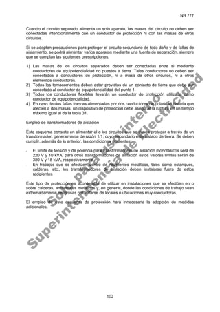 NB 777
102
Cuando el circuito separado alimenta un solo aparato, las masas del circuito no deben ser
conectadas intencionalmente con un conductor de protección ni con las masas de otros
circuitos.
Si se adoptan precauciones para proteger el circuito secundario de todo daño y de fallas de
aislamiento, se podrá alimentar varios aparatos mediante una fuente de separación, siempre
que se cumplan las siguientes prescripciones:
1) Las masas de los circuitos separados deben ser conectadas entre si mediante
conductores de equipotencialidad no puestos a tierra. Tales conductores no deben ser
conectados a conductores de protección, ni a masa de otros circuitos, ni a otros
elementos conductores.
2) Todos los tomacorrientes deben estar provistos de un contacto de tierra que debe ser
conectado al conductor de equipotencialidad del punto 1.
3) Todos los conductores flexibles llevarán un conductor de protección utilizado como
conductor de equipotencialidad.
4) En caso de dos fallas francas alimentadas por dos conductores de polaridad distinta que
afecten a dos masas, un dispositivo de protección debe asegurar la ruptura en un tiempo
máximo igual al de la tabla 31.
Empleo de transformadores de aislación
Este esquema consiste en alimentar el o los circuitos que se desea proteger a través de un
transformador, generalmente de razón 1/1, cuyo secundario este aislado de tierra. Se deben
cumplir, además de lo anterior, las condiciones siguientes:
- El limite de tensión y de potencia para transformadores de aislación monofásicos será de
220 V y 10 kVA; para otros transformadores de aislación estos valores limites serán de
380 V y 18 kVA, respectivamente
- En trabajos que se efectúen dentro de recipientes metálicos, tales como estanques,
calderas, etc., los transformadores de aislación deben instalarse fuera de estos
recipientes
Este tipo de protección es aconsejable de utilizar en instalaciones que se efectúen en o
sobre calderas, andamiajes metálicos y, en general, donde las condiciones de trabajo sean
extremadamente peligrosas por tratarse de locales o ubicaciones muy conductoras.
El empleo de este esquema de protección hará innecesaria la adopción de medidas
adicionales.
S
o
l
o
p
a
r
a
u
s
o
i
n
t
e
r
n
o
S
u
p
e
r
i
n
t
e
n
d
e
n
c
i
a
d
e
E
l
e
c
t
r
i
c
i
d
a
d
 