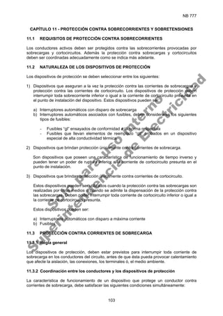 NB 777
103
CAPÍTULO 11 - PROTECCIÓN CONTRA SOBRECORRIENTES Y SOBRETENSIONES
11.1 REQUISITOS DE PROTECCIÓN CONTRA SOBRECORRIENTES
Los conductores activos deben ser protegidos contra las sobrecorrientes provocadas por
sobrecargas y cortocircuitos. Además la protección contra sobrecargas y cortocircuitos
deben ser coordinadas adecuadamente como se indica más adelante.
11.2 NATURALEZA DE LOS DISPOSITIVOS DE PROTECCIÓN
Los dispositivos de protección se deben seleccionar entre los siguientes:
1) Dispositivos que aseguran a la vez la protección contra las corrientes de sobrecargas y
protección contra las corrientes de cortocircuito. Los dispositivos de protección deben
interrumpir toda sobrecorriente inferior o igual a la corriente de cortocircuito presunta en
el punto de instalación del dispositivo. Estos dispositivos pueden ser:
a) Interruptores automáticos con disparo de sobrecarga
b) Interruptores automáticos asociados con fusibles, deben considerarse los siguientes
tipos de fusibles:
- Fusibles “gl” ensayados de conformidad a la norma respectiva
- Fusibles que llevan elementos de reemplazo “gll” probados en un dispositivo
especial de alta conductividad térmica.
2) Dispositivos que brindan protección únicamente contra corrientes de sobrecarga.
Son dispositivos que poseen una característica de funcionamiento de tiempo inverso y
pueden tener un poder de ruptura inferior a la corriente de cortocircuito presunta en el
punto de instalación.
3) Dispositivos que brindan protección únicamente contra corrientes de cortocircuito.
Estos dispositivos pueden ser utilizados cuando la protección contra las sobrecargas son
realizadas por otros medios o cuando se admite la dispensación de la protección contra
las sobrecargas. Deben poder interrumpir toda corriente de cortocircuito inferior o igual a
la corriente de cortocircuito presunta.
Estos dispositivos pueden ser:
a) Interruptores automáticos con disparo a máxima corriente
b) Fusibles
11.3 PROTECCIÓN CONTRA CORRIENTES DE SOBRECARGA
11.3.1 Regla general
Los dispositivos de protección, deben estar previstos para interrumpir toda corriente de
sobrecarga en los conductores del circuito, antes de que ésta pueda provocar calentamiento
que afecte la aislación, las conexiones, los terminales ó, el medio ambiente.
11.3.2 Coordinación entre los conductores y los dispositivos de protección
La característica de funcionamiento de un dispositivo que protege un conductor contra
corrientes de sobrecarga, debe satisfacer las siguientes condiciones simultáneamente:
S
o
l
o
p
a
r
a
u
s
o
i
n
t
e
r
n
o
S
u
p
e
r
i
n
t
e
n
d
e
n
c
i
a
d
e
E
l
e
c
t
r
i
c
i
d
a
d
 