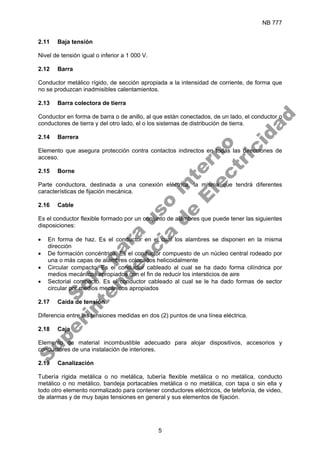 NB 777
5
2.11 Baja tensión
Nivel de tensión igual o inferior a 1 000 V.
2.12 Barra
Conductor metálico rígido, de sección apropiada a la intensidad de corriente, de forma que
no se produzcan inadmisibles calentamientos.
2.13 Barra colectora de tierra
Conductor en forma de barra o de anillo, al que están conectados, de un lado, el conductor o
conductores de tierra y del otro lado, el o los sistemas de distribución de tierra.
2.14 Barrera
Elemento que asegura protección contra contactos indirectos en todas las direcciones de
acceso.
2.15 Borne
Parte conductora, destinada a una conexión eléctrica, la misma que tendrá diferentes
características de fijación mecánica.
2.16 Cable
Es el conductor flexible formado por un conjunto de alambres que puede tener las siguientes
disposiciones:
• En forma de haz. Es el conductor en el cual los alambres se disponen en la misma
dirección
• De formación concéntrica. Es el conductor compuesto de un núcleo central rodeado por
una o más capas de alambres colocados helicoidalmente
• Circular compacto. Es el conductor cableado al cual se ha dado forma cilíndrica por
medios mecánicos apropiados con el fin de reducir los intersticios de aire
• Sectorial compacto. Es el conductor cableado al cual se le ha dado formas de sector
circular por medios mecánicos apropiados
2.17 Caída de tensión
Diferencia entre las tensiones medidas en dos (2) puntos de una línea eléctrica.
2.18 Caja
Elemento de material incombustible adecuado para alojar dispositivos, accesorios y
conductores de una instalación de interiores.
2.19 Canalización
Tubería rígida metálica o no metálica, tubería flexible metálica o no metálica, conducto
metálico o no metálico, bandeja portacables metálica o no metálica, con tapa o sin ella y
todo otro elemento normalizado para contener conductores eléctricos, de telefonía, de video,
de alarmas y de muy bajas tensiones en general y sus elementos de fijación.
S
o
l
o
p
a
r
a
u
s
o
i
n
t
e
r
n
o
S
u
p
e
r
i
n
t
e
n
d
e
n
c
i
a
d
e
E
l
e
c
t
r
i
c
i
d
a
d
 
