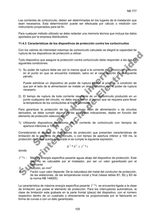 NB 777
105
Las corrientes de cortocircuito, deben ser determinadas en los lugares de la instalación que
sean necesarios. Esta determinación puede ser efectuada por cálculo o medición con
instrumento proyectados para tal fin.
Para cualquier método utilizado se debe redactar una memoria técnica que incluya los datos
aportados por la empresa distribuidora.
11.4.3 Características de los dispositivos de protección contra los cortocircuitos
Con los valores de intensidad máximas de cortocircuito calculado se elegirá la capacidad de
ruptura de los dispositivos de protección a utilizar.
Todo dispositivo que asegure la protección contra cortocircuito debe responder a las dos (2)
siguientes condiciones:
1) Su poder de ruptura debe ser por lo menos igual a la corriente de cortocircuito presunta
en el punto en que se encuentra instalado, salvo en el caso descrito en el siguiente
párrafo.
Puede admitirse un dispositivo de poder de ruptura inferior al previsto, a condición de
que por el lado de la alimentación se instale un otro dispositivo con el poder de ruptura
necesario.
2) El tiempo de ruptura de toda corriente resultante de un cortocircuito producido en un
punto cualquiera del circuito, no debe ser superior al tiempo que se requiera para llevar
la temperatura de los conductores al límite admisible.
Para garantizar la protección de los conductores sean de alimentación o de circuitos
derivados, se debe cumplir alguna de las siguientes indicaciones, dadas en función del
elemento de protección seleccionado:
1) Utilizando dispositivos limitadores de la corriente de cortocircuito con tiempos de
apertura inferiores a 100 ms.
Considerando el empleo de dispositivos de protección que presentan características de
limitación de la corriente de cortocircuito, o con tiempo de apertura inferior a 100 ms, la
protección de líneas queda asegurada si se cumple la siguiente expresión:
t
I
S
K *
* 2
2
2
≥
donde:
t
I *
2
: Máxima energía especifica pasante aguas abajo del dispositivo de protección. Este
dato no es calculable por el instalador, por ser un valor garantizado por el
fabricante
S : Sección, en mm2
K : Factor cuyo valor depende: De la naturaleza del metal del conductor de protección,
de las aislaciones, de las temperaturas inicial y final (véase tablas B1, B2 y B3 de
la norma NB 148005)
La característica de máxima energía específica pasante t
I *
2
se encuentra ligada a la clase
de limitación que posee el elemento de protección. Para los interruptores automáticos, la
clase de limitación esta grabada en la parte frontal (placa) del dispositivo, con el número
respectivo dentro de un cuadrado o directamente es proporcionada por el fabricante en
forma de curvas o con un dato garantizado.
S
o
l
o
p
a
r
a
u
s
o
i
n
t
e
r
n
o
S
u
p
e
r
i
n
t
e
n
d
e
n
c
i
a
d
e
E
l
e
c
t
r
i
c
i
d
a
d
 