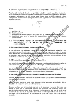 NB 777
106
2) Utilizando dispositivos con tiempos de apertura comprendidos entre 0,1 s y 5 s.
Para los cortocircuitos de duración comprendidos entre 0,1 s hasta 5 s, un determinado valor
de la corriente de cortocircuito elevará la temperatura de los conductores desde la máxima
temperatura admisible en servicio normal hasta el valor limite admisible, pudiendo incluso
sobrepasarla. Se considerara protegido al conductor cuya sección nominal cumpla con la
siguiente expresión:
______
√ I2
cc ⋅ t
S = ---------------
K
donde:
t : Duración, en s
S : Sección, en mm2
Icc: Intensidad de corriente presunta de cortocircuito, en A, expresada como valor eficaz
K : Coeficiente que tiene en cuenta las características del conductor, ya indicado
anteriormente
11.5 COORDINACIÓN ENTRE LA PROTECCIÓN CONTRA CORRIENTES DE
SOBRECARGA Y LA PROTECCIÓN CONTRA CORRIENTES DE
CORTOCIRCUITO
11.5.1 Protección brindada por el mismo dispositivo
Sí un dispositivo de protección contra las corrientes de sobrecarga responde a las
prescripciones de protección contra corrientes de sobrecarga y posee un poder de ruptura
por lo menos igual a la corriente de cortocircuito presunta en el punto en que está instalado,
se considera que también brinda protección contra corrientes de cortocircuito de los
conductores situados del lado de la carga en este punto.
11.5.2 Protección asegurada por diferentes dispositivos
Las prescripciones de protecciones contra sobrecarga y contra cortocircuito deben aplicarse
respectivamente a los dispositivos contra las sobrecargas y contra los cortocircuitos.
Las características de los dispositivos deben estar coordinadas de forma que la energía que
deja pasar un dispositivo de protección contra los cortocircuitos no sea superior a la que
puede soportar sin daño el dispositivo de protección contra sobrecargas.
11.5.3 Protección de los interruptores diferenciales contra las sobrecorrientes
Se debe tener presente la intensidad de corriente nominal y la capacidad de ruptura de los
interruptores diferenciales.
Todo interruptor diferencial debe estar protegido, aguas arriba de la instalación por un
dispositivo de protección contra las sobrecorrientes.
Se debe verificar que la intensidad asignada (o de paso) del interruptor diferencial sea
mayor o igual que la intensidad nominal del dispositivo de protección contra las
sobrecorrientes ubicado aguas arriba y se debe verificar además que ante la corriente de
cortocircuito que supere la capacidad de ruptura del interruptor diferencial, la falla sea
despejada con anterioridad por el dispositivo de protección contra las sobrecorrientes
asociado.
S
o
l
o
p
a
r
a
u
s
o
i
n
t
e
r
n
o
S
u
p
e
r
i
n
t
e
n
d
e
n
c
i
a
d
e
E
l
e
c
t
r
i
c
i
d
a
d
 