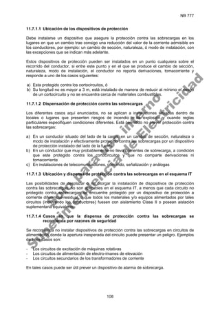 NB 777
108
11.7.1.1 Ubicación de los dispositivos de protección
Debe instalarse un dispositivo que asegure la protección contra las sobrecargas en los
lugares en que un cambio trae consigo una reducción del valor de la corriente admisible en
los conductores, por ejemplo: un cambio de sección, naturaleza, ó modo de instalación, con
las excepciones que se indican más adelante.
Estos dispositivos de protección pueden ser instalados en un punto cualquiera sobre el
recorrido del conductor, si entre este punto y en el que se produce el cambio de sección,
naturaleza, modo de instalación, el conductor no reporta derivaciones, tomacorriente y
responde a uno de los casos siguientes:
a) Esta protegido contra los cortocircuitos, ó
b) Su longitud no es mayor a 3 m, está instalado de manera de reducir al mínimo el riesgo
de un cortocircuito y no se encuentra cerca de materiales combustibles.
11.7.1.2 Dispensación de protección contra las sobrecargas
Los diferentes casos aquí enunciados, no se aplican a instalaciones situadas dentro de
locales o lugares que presenten riesgos de incendio o de explosión y cuando reglas
particulares especifiquen condiciones diferentes. Está permitido no prever protección contra
las sobrecargas:
a) En un conductor situado del lado de la carga, en un cambio de sección, naturaleza o
modo de instalación y efectivamente protegido contra las sobrecargas por un dispositivo
de protección instalado del lado de la fuente
b) En un conductor que muy probablemente no lleva corrientes de sobrecarga, a condición
que este protegido contra los cortocircuitos y que no comparte derivaciones ni
tomacorriente
c) En instalaciones de telecomunicaciones, comando, señalización y análogas
11.7.1.3 Ubicación y dispensa de protección contra las sobrecargas en el esquema IT
Las posibilidades de desplazar o no otorgar la instalación de dispositivos de protección
contra las sobrecargas, no son aplicables en el esquema IT, a menos que cada circuito no
protegido contra sobrecargas se encuentre protegido por un dispositivo de protección a
corriente diferencial-residual, o que todos los materiales y/o equipos alimentados por tales
circuitos (incluyendo los conductores) fuesen con aislamiento Clase II o posean aislación
suplementaria equivalente.
11.7.1.4 Casos en que la dispensa de protección contra las sobrecargas se
recomienda por razones de seguridad
Se recomienda no instalar dispositivos de protección contra las sobrecargas en circuitos de
alimentación donde la apertura inesperada del circuito puede presentar un peligro. Ejemplos
de tales casos son:
- Los circuitos de excitación de máquinas rotativas
- Los circuitos de alimentación de electro-imanes de elevación
- Los circuitos secundarios de los transformadores de corriente
En tales casos puede ser útil prever un dispositivo de alarma de sobrecarga.
S
o
l
o
p
a
r
a
u
s
o
i
n
t
e
r
n
o
S
u
p
e
r
i
n
t
e
n
d
e
n
c
i
a
d
e
E
l
e
c
t
r
i
c
i
d
a
d
 