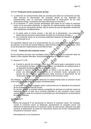 NB 777
110
11.7.3.1 Protección de los conductores de fase
1) La detección de sobrecorrientes debe ser prevista para todos los conductores de fase,
debe provocar la desconexión del conductor donde se han detectado las
sobrecorrientes, pero no provocara necesariamente la desconexión de los otros
conductores activos, a excepción del caso mencionado en el punto 2.
2) En el esquema TT, sobre circuitos alimentados entre fases en los cuales el conductor
neutro no se encuentra distribuido, la detección de sobrecorrientes puede ser obviada
sobre uno de los conductores de fase, bajo la reserva de que las siguientes condiciones
sean satisfechas simultáneamente.
a) Si existe sobre el mismo circuito, o del lado de la alimentación, una protección
diferencial que provoca la desconexión de todos los conductores de fase, y
b) Si el conductor neutro no se encuentra distribuido después del dispositivo diferencial
mencionado en a)
Es importante observar que si el seccionamiento de una única fase puede causar peligro,
por ejemplo, en el caso de motores trifásicos, debe tomarse precauciones apropiadas, como
el uso de protección suplementaria contra falta de fase.
11.7.3.2 Protección del conductor neutro
En los esquemas del área rural monofásico retorno por tierra (MRT) la protección debe ser
bipolar y ante cualquier falla debe desconectarse también el conductor neutro.
1) Esquema TT a TN
a) Cuando la sección de conductor neutro es por lo menos igual o equivalente a la de
los conductores de fase, no es necesario prever una detección de sobrecorriente ni
un dispositivo de desconexión en el conductor neutro
b) Cuando la sección del conductor neutro es inferior a las de fases, es necesario
prever una detección de sobrecorriente en el conductor neutro, apropiado a la
sección de ese conductor, esta detección debe provocar la desconexión de los
conductores de fase, pero no necesariamente la del conductor neutro
Sin embargo, no es necesario prever detección de sobrecorriente sobre el conductor neutro
si las condiciones siguientes se cumplen simultáneamente.
- El conductor neutro está protegido contra cortocircuitos por el dispositivo de protección
de los conductores de fase del circuito
- En servicio normal, la corriente máxima susceptible de atravesar el conductor neutro es
netamente inferior al valor de la corriente admisible en ese conductor (como ocurre
cuando la mayor parte de la potencia suministrada que está designada a la alimentación
de cargas trifásicas)
2) Esquema IT
Dentro del esquema IT se recomienda no distribuir el conductor neutro. Sin embargo,
cuando el conductor neutro es distribuido, generalmente es necesario prever una
detección de sobrecorriente en el conductor neutro de cada circuito, detección que debe
provocar la desconexión de todos los conductores activos del circuito correspondiente,
incluyendo el conductor neutro.
Esta disposición no es necesaria si:
S
o
l
o
p
a
r
a
u
s
o
i
n
t
e
r
n
o
S
u
p
e
r
i
n
t
e
n
d
e
n
c
i
a
d
e
E
l
e
c
t
r
i
c
i
d
a
d
 