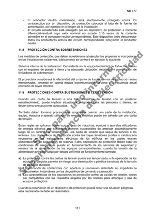 NB 777
111
- El conductor neutro considerado, está efectivamente protegido contra los
cortocircuitos por un dispositivo de protección colocado al lado de la fuente de
alimentación, por ejemplo en el origen de la instalación
- El circuito considerado está protegido por un dispositivo de protección a corriente
diferencial-residual cuyo valor nominal no excede 0.15 veces de la corriente
admisible en el conductor neutro correspondiente. Este dispositivo debe desconectar
todos los conductores activos del circuito correspondiente incluyendo el conductor
neutro
11.8 PROTECCIÓN CONTRA SOBRETENSIONES
Las medidas de protección, que deben considerarse al ejecutar los proyectos o incorporarse
en las instalaciones existentes, básicamente se centrará en ejecutar lo siguiente:
Sistema interno de la instalación: Consistente en la equipotencialidad de todas las masas
con el esquema de puesta a tierra y la adecuada ubicación, instalación y coordinación de
limitadores de sobretensión.
El proyectista considerará la efectividad del conjunto de los esquemas de protección antes
mencionados, tomando en cuenta mapas isoceráunicos de la zona y la frecuencia anual
promedio de rayos directos.
11.9 PROTECCIONES CONTRA SUBTENSIONES O CERO TENSIÓN
Cuando una caída de tensión o una falta transitoria de tensión con un posterior
restablecimiento, puede implicar situaciones peligrosas para las personas o bienes, se
deben tomar precauciones adecuadas.
También deben tomarse precauciones apropiadas cuando una parte de la instalación,
equipo, maquina o aparato utilizador de energía eléctrica puede ser dañado por una caída
de tensión.
Estas reglas se aplicaran sobre todo al caso de maquinas, equipos o aparatos utilizadores
de energía eléctrica que contengan motores susceptibles de arrancar automáticamente
luego de un corte de la tensión o de una caída de tensión que saque de servicio a los
motores. Los dispositivos de protección contra las bajas tensiones (cortes o caídas) son
necesarios en las instalaciones eléctricas de los edificios en los cuales existen
alimentaciones de seguridad y de reserva. Estos dispositivos de protección deben estar en
condiciones de asegurar la puesta en funcionamiento de los servicios de seguridad y
reserva de la alimentación de los equipos correspondientes, cuando la tensión de la
alimentación principal caiga por debajo del límite de funcionamiento correcto:
a) La protección contra las caídas de tensión puede ser temporizada, si la operación de los
equipos protegidos permite sin riesgo una disminución o pérdida transitoria de la tensión
de pequeña duración
b) La utilización de contactores con apertura y reconexión retardada no impedirán la
desconexión instantánea por los dispositivos de comando y protección
c) Las características de los dispositivos de protección contra las caídas de tensión, deben
ser compatibles con los requisitos exigidos por las normas para arranque y uso de
equipos protegidos
Cuando la reconexión de un dispositivo de protección pueda crear una situación peligrosa,
esta reconexión no debe ser automática.
S
o
l
o
p
a
r
a
u
s
o
i
n
t
e
r
n
o
S
u
p
e
r
i
n
t
e
n
d
e
n
c
i
a
d
e
E
l
e
c
t
r
i
c
i
d
a
d
 