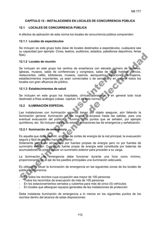 NB 777
112
CAPÍTULO 12 - INSTALACIONES EN LOCALES DE CONCURRENCIA PÚBLICA
12.1 LOCALES DE CONCURRENCIA PÚBLICA
A efectos da aplicación de esta norma los locales de concurrencia pública comprenden:
12.1.1 Locales de espectáculos
Se incluyen es este grupo toda clase de locales destinados a espectáculos, cualquiera sea
su capacidad (por ejemplo: Cines, teatros, auditorios, estadios, pabellones deportivos, ferias
fijas).
12.1.2 Locales de reunión
Se incluyen en este grupo los centros de enseñanza con elevado número de alumnos,
iglesias, museos, salas de conferencias y congresos, salas de baile, hoteles, bancos,
restaurantes, cafés, bibliotecas, museos, casinos, aeropuertos, estaciones de viajeros,
establecimientos importantes, ya sean comerciales o de servicios y en general todos los
locales con gran afluencia de público.
12.1.3 Establecimientos de salud
Se incluyen en este grupo los hospitales, clínicas, sanatorios y en general todo local
destinado a fines análogos (véase capitulo 14 de esta norma).
12.2 ILUMINACIÓN ESPECIAL
Las instalaciones con iluminación especial tienen por objeto asegurar, aún faltando la
iluminación general, iluminación en los locales y accesos hasta las salidas, para una
eventual evacuación del público o, iluminar otros puntos que se señalen, por ejemplo
quirófanos, etc. Se incluyen dentro de estas iluminaciones las de emergencia y señalización.
12.2.1 Iluminación de emergencia
Es aquella que debe permitir, en caso de cortes de energía de la red principal, la evacuación
segura y fácil de público hacia el exterior.
Solamente podrá ser alimentada por fuentes propias de energía pero no por fuentes de
suministro exterior. Cuando la fuente propia de energía esté constituida por baterías de
acumuladores se podrá utilizar un suministro exterior para proceder a su carga.
La iluminación de emergencia debe funcionar durante una hora como mínimo,
proporcionando en el eje de los pasillos principales una iluminación adecuada.
Es obligatorio situar la iluminación de emergencia en las siguientes zonas de los locales de
pública concurrencia.
- En todos los recintos cuya ocupación sea mayor de 100 personas
- Todos los recorridos de evacuación de más de 100 personas
- En los estacionamientos cerrados y cubiertos para más de cinco (5) vehículos
- En locales que alberguen equipos generales de las instalaciones de protección
Debe instalarse iluminación de emergencia a lo menos en los siguientes puntos de los
recintos dentro del alcance de estas disposiciones:
S
o
l
o
p
a
r
a
u
s
o
i
n
t
e
r
n
o
S
u
p
e
r
i
n
t
e
n
d
e
n
c
i
a
d
e
E
l
e
c
t
r
i
c
i
d
a
d
 