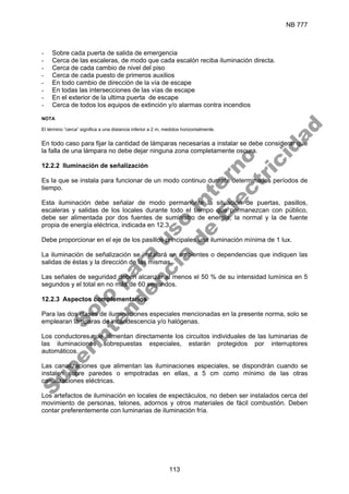 NB 777
113
- Sobre cada puerta de salida de emergencia
- Cerca de las escaleras, de modo que cada escalón reciba iluminación directa.
- Cerca de cada cambio de nivel del piso
- Cerca de cada puesto de primeros auxilios
- En todo cambio de dirección de la vía de escape
- En todas las intersecciones de las vías de escape
- En el exterior de la ultima puerta de escape
- Cerca de todos los equipos de extinción y/o alarmas contra incendios
NOTA
El término “cerca” significa a una distancia inferior a 2 m, medidos horizontalmente.
En todo caso para fijar la cantidad de lámparas necesarias a instalar se debe considerar que
la falla de una lámpara no debe dejar ninguna zona completamente oscura.
12.2.2 Iluminación de señalización
Es la que se instala para funcionar de un modo continuo durante determinados períodos de
tiempo.
Esta iluminación debe señalar de modo permanente la situación de puertas, pasillos,
escaleras y salidas de los locales durante todo el tiempo que permanezcan con público,
debe ser alimentada por dos fuentes de suministro de energía; la normal y la de fuente
propia de energía eléctrica, indicada en 12.3.
Debe proporcionar en el eje de los pasillos principales una iluminación mínima de 1 lux.
La iluminación de señalización se instalará en ambientes o dependencias que indiquen las
salidas de éstas y la dirección de las mismas.
Las señales de seguridad deben alcanzar al menos el 50 % de su intensidad lumínica en 5
segundos y el total en no más de 60 segundos.
12.2.3 Aspectos complementarios
Para las dos clases de iluminaciones especiales mencionadas en la presente norma, solo se
emplearan lámparas de incandescencia y/o halógenas.
Los conductores que alimentan directamente los circuitos individuales de las luminarias de
las iluminaciones sobrepuestas especiales, estarán protegidos por interruptores
automáticos.
Las canalizaciones que alimentan las iluminaciones especiales, se dispondrán cuando se
instalen sobre paredes o empotradas en ellas, a 5 cm como mínimo de las otras
canalizaciones eléctricas.
Los artefactos de iluminación en locales de espectáculos, no deben ser instalados cerca del
movimiento de personas, telones, adornos y otros materiales de fácil combustión. Deben
contar preferentemente con luminarias de iluminación fría.
S
o
l
o
p
a
r
a
u
s
o
i
n
t
e
r
n
o
S
u
p
e
r
i
n
t
e
n
d
e
n
c
i
a
d
e
E
l
e
c
t
r
i
c
i
d
a
d
 