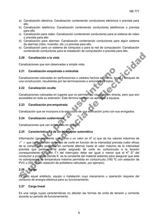 NB 777
6
a) Canalización eléctrica: Canalización conteniendo conductores eléctricos o prevista para
ello
b) Canalización telefónica: Canalización conteniendo conductores telefónicos o prevista
para ello
c) Canalización para video: Canalización conteniendo conductores para el sistema de video
o prevista para ello
d) Canalización para alarmas: Canalización conteniendo conductores para algún sistema
de alarmas (robo, incendio, etc.) o prevista para ello
e) Canalización para un sistema de cómputos o para la red de computación: Canalización
conteniendo conductores para la instalación de computación o prevista para ello.
2.20 Canalización a la vista
Canalizaciones que son observadas a simple vista.
2.21 Canalización empotrada o embutida
Canalizaciones colocadas en perforaciones o calados hechos en muros, losas y tabiques de
una construcción, recubiertas por las terminaciones o enlucidos de estos.
2.22 Canalización oculta
Canalizaciones colocadas en lugares que no permiten su visualización directa, pero que son
accesibles en toda su extensión. Este término también es aplicable a equipos.
2.23 Canalización pre-empotrada
Canalización que se incorpora a la estructura de una edificación junto con sus envigados.
2.24 Canalización subterránea
Canalizaciones que van enterradas en el suelo.
2.25 Característica I2
.t de un interruptor automático
Información (generalmente una curva o un valor en A2
s) que da los valores máximos de
t
I ⋅
2
que corresponden al tiempo de corte en función de la intensidad prevista (valor eficaz
de la componente periódica en corriente alterna) hasta el valor máximo de la intensidad
prevista que pertenece al poder asignado de corte en cortocircuito a la tensión
correspondiente. El valor I2
.t del interruptor debe ser igual o menor que el K2
S2
del
conductor a proteger (donde K es la constante del material aislante) para asegurar que este
no sobrepasará su temperatura máxima permitida en cortocircuito (160 ºC con aislación de
PVC o 250 ºC con aislación de polietileno reticulado, por ejemplo).
2.26 Carga
Es todo aquel artefacto, equipo o instalación cuyo mecanismo u operación requiere del
consumo de energía eléctrica para su funcionamiento.
2.27 Carga lineal
Es una carga cuyas características no afectan las formas de onda de tensión y corriente
durante su periodo de funcionamiento.
S
o
l
o
p
a
r
a
u
s
o
i
n
t
e
r
n
o
S
u
p
e
r
i
n
t
e
n
d
e
n
c
i
a
d
e
E
l
e
c
t
r
i
c
i
d
a
d
 