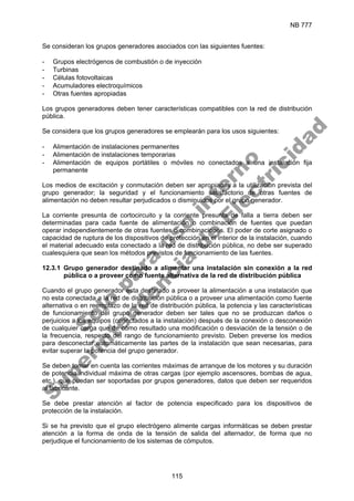NB 777
115
Se consideran los grupos generadores asociados con las siguientes fuentes:
- Grupos electrógenos de combustión o de inyección
- Turbinas
- Células fotovoltaicas
- Acumuladores electroquímicos
- Otras fuentes apropiadas
Los grupos generadores deben tener características compatibles con la red de distribución
pública.
Se considera que los grupos generadores se emplearán para los usos siguientes:
- Alimentación de instalaciones permanentes
- Alimentación de instalaciones temporarias
- Alimentación de equipos portátiles o móviles no conectados a una instalación fija
permanente
Los medios de excitación y conmutación deben ser apropiados a la utilización prevista del
grupo generador; la seguridad y el funcionamiento satisfactorio de otras fuentes de
alimentación no deben resultar perjudicados o disminuidos por el grupo generador.
La corriente presunta de cortocircuito y la corriente presunta de falla a tierra deben ser
determinadas para cada fuente de alimentación o combinación de fuentes que puedan
operar independientemente de otras fuentes o combinaciones. El poder de corte asignado o
capacidad de ruptura de los dispositivos de protección en el interior de la instalación, cuando
el material adecuado esta conectado a la red de distribución pública, no debe ser superado
cualesquiera que sean los métodos previstos de funcionamiento de las fuentes.
12.3.1 Grupo generador destinado a alimentar una instalación sin conexión a la red
pública o a proveer como fuente alternativa de la red de distribución pública
Cuando el grupo generador esta destinado a proveer la alimentación a una instalación que
no esta conectada a la red de distribución pública o a proveer una alimentación como fuente
alternativa o en reemplazo de la red de distribución pública, la potencia y las características
de funcionamiento del grupo generador deben ser tales que no se produzcan daños o
perjuicios a los equipos (conectados a la instalación) después de la conexión o desconexión
de cualquier carga que de cómo resultado una modificación o desviación de la tensión o de
la frecuencia, respecto del rango de funcionamiento previsto. Deben preverse los medios
para desconectar automáticamente las partes de la instalación que sean necesarias, para
evitar superar la potencia del grupo generador.
Se deben tomar en cuenta las corrientes máximas de arranque de los motores y su duración
de potencia individual máxima de otras cargas (por ejemplo ascensores, bombas de agua,
etc.), que puedan ser soportadas por grupos generadores, datos que deben ser requeridos
al fabricante.
Se debe prestar atención al factor de potencia especificado para los dispositivos de
protección de la instalación.
Si se ha previsto que el grupo electrógeno alimente cargas informáticas se deben prestar
atención a la forma de onda de la tensión de salida del alternador, de forma que no
perjudique el funcionamiento de los sistemas de cómputos.
S
o
l
o
p
a
r
a
u
s
o
i
n
t
e
r
n
o
S
u
p
e
r
i
n
t
e
n
d
e
n
c
i
a
d
e
E
l
e
c
t
r
i
c
i
d
a
d
 