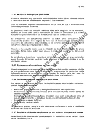 NB 777
116
12.3.2 Protección de los grupos generadores
Cuando el sistema de muy baja tensión pueda alimentarse de más de una fuente se aplicara
a cada una de ellas los requerimientos de punto 10.2 de esta norma.
Aquí se establecen requisitos complementarios en los casos en que la instalación está
alimentada por más de una fuente.
La protección contra los contactos indirectos debe estar asegurada en la instalación,
teniendo en cuenta cada fuente o combinación de fuentes de alimentación que puedan
funcionar independientemente de las demás fuentes o de sus combinaciones.
En instalaciones con convertidores estáticos se deben tomar precauciones o el
equipamiento eléctrico debe elegirse de modo que el funcionamiento correcto de los
dispositivos de protección no sea perturbado por las corrientes continuas generadas por el
convertidor estático o por la presencia de filtros.
Cuando se ha previsto medios para la detección de las sobreintensidades del grupo
generador, dichos medios deben estar situados lo mas cerca posible de los bornes del
generador.
La contribución a la corriente presunta de cortocircuito que realiza un grupo generador,
puede depender del tiempo y puede ser mucho menor que la contribución debida a la red de
distribución pública.
12.3.3 Mantener una alimentación de muy baja tensión
Cuando sea necesario mantener una alimentación de muy baja tensión, en caso de pérdida
de una o más fuentes, cada fuente de alimentación o combinación de fuentes que pueda
independientemente de otras fuentes o combinación de fuentes, debe ser capaz de
abastecer la carga prevista a ser alimentada por el circuito de muy baja tensión.
12.3.4 Corrientes armónicas en los grupos generadores
Los efectos de las corrientes armónicas de circulación pueden estar limitados, entre otros,
por uno de los medios siguientes:
- Elección de grupos generadores que tengan arrollamientos de compensación
- Instalación de una impedancia adecuada en la conexión del punto neutro o centro de
estrella del generador
- Interruptores que abran los circuitos de circulación y que estén enclavados de forma tal
que, en ningún momento, se perjudique la protección contra los contactos indirectos
- Instalación de un equipo de filtrado
- Cualquier otro medio apropiado
Se recomienda tener en cuenta la tensión máxima que puede aparecer sobre la impedancia
conectada para limitar las armónicas.
12.3.5 Requisitos adicionales o suplementarios para sistemas en espera o de reserva
Deben tomarse las medidas para que el generador no pueda funcionar en paralelo con la
red de distribución pública.
S
o
l
o
p
a
r
a
u
s
o
i
n
t
e
r
n
o
S
u
p
e
r
i
n
t
e
n
d
e
n
c
i
a
d
e
E
l
e
c
t
r
i
c
i
d
a
d
 
