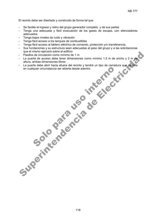 NB 777
118
El recinto debe ser diseñado y construido de forma tal que:
- Se facilite el ingreso y retiro del grupo generador completo y de sus partes
- Tenga una adecuada y fácil evacuación de los gases de escape, con silenciadores
adecuados
- Tenga bajos niveles de ruido y vibración
- Tenga fácil acceso a los tanques de combustibles
- Tenga fácil acceso al tablero eléctrico de comando, protección y/o transferencia;
- Sus fundaciones y su estructura sean adecuadas al peso del grupo y a las solicitaciones
que el mismo ejercerá sobre el edificio
- Pasillos de circulación como mínimo de 1 m
- La puerta de acceso debe tener dimensiones como mínimo 1.5 m de ancho y 2 m de
altura, ambas dimensiones libres
- La puerta debe abrir hacia afuera del recinto y tendrá un tipo de cerradura que permita
en cualquier circunstancia ser abierta desde adentro
S
o
l
o
p
a
r
a
u
s
o
i
n
t
e
r
n
o
S
u
p
e
r
i
n
t
e
n
d
e
n
c
i
a
d
e
E
l
e
c
t
r
i
c
i
d
a
d
 