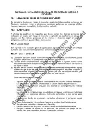 NB 777
119
CAPÍTULO 13 - INSTALACIONES EN LOCALES CON RIESGO DE INCENDIO O
EXPLOSIÓN
13.1 LOCALES CON RIESGO DE INCENDIO O EXPLOSIÓN
Se consideran locales con riesgo de incendio o explosión todos aquellos en los que se
fabriquen, manipulen, traten o almacenen cantidades peligrosas de materias sólidas,
líquidas o gaseosas susceptibles de inflamación o explosión.
13.2 CLASIFICACIÓN
A efectos de establecer los requisitos que deben cumplir los distintos elementos de
instalación en locales con riesgo de incendio o explosión, se clasificarán en clases de
acuerdo con las materias presentes en los mismos y divisiones según el grado de
peligrosidad, del modo que se indica a continuación:
13.2.1 Locales clase I
Son aquellos en los cuales los gases ó vapores están o pueden estar presentes en cantidad
suficiente para producir mezclas explosivas o inflamables, tales locales incluyen:
13.2.1.1 Clase I - División 1
a) Locales en los cuales existen continuamente, intermitentemente o periódicamente, gases
o vapores inflamables, en condiciones normales de funcionamiento
b) Locales donde concentraciones peligrosas de tales gases o vapores pueden existir
frecuentemente debido a reparaciones u operaciones de mantenimiento de los equipos o
por fugas en éstos
c) Aquellos en que una falla mecánica o funcionamiento anormal de la maquinaria o equipo
puede dar lugar a que se produzcan concentraciones peligrosas de gases o vapores y
simultáneamente originen una fuente de ignición por falla del equipo eléctrico, por
funcionamiento de los elementos de protección o por otras causas
Entre estos locales se encuentran:
- Aquellos en los que se trasvase de un recipiente a otro, líquidos volátiles inflamables
- Los interiores de casetas de pintura donde se utilicen pistolas de pulverización
- Locales en los cuales hayan tanques o tinas abiertas que contengan líquidos volátiles
inflamables
- Salas de gasógenos
- Los interiores de refrigeradores o congeladores, en los que se almacenen materiales
inflamables en recipientes abiertos, fácilmente perforables o con cierres poco
consistentes
- Instalaciones donde se produzcan, manipulen, almacenen o consuman gases
inflamables
- Zonas de lavanderías y tintorerías en las que se empleen líquidos inflamables
- Secaderos de material con disolventes inflamables
- Locales de extracción de grasas y aceites que utilicen disolventes inflamables
- Garajes y talleres de reparación de vehículos. Se excluyen los garajes de uso
privado para estacionamiento de cinco (5) vehículos o menos
S
o
l
o
p
a
r
a
u
s
o
i
n
t
e
r
n
o
S
u
p
e
r
i
n
t
e
n
d
e
n
c
i
a
d
e
E
l
e
c
t
r
i
c
i
d
a
d
 