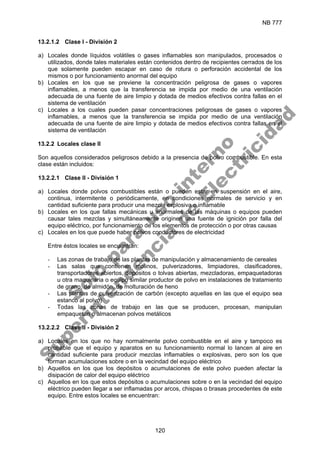 NB 777
120
13.2.1.2 Clase I - División 2
a) Locales donde líquidos volátiles o gases inflamables son manipulados, procesados o
utilizados, donde tales materiales están contenidos dentro de recipientes cerrados de los
que solamente pueden escapar en caso de rotura o perforación accidental de los
mismos o por funcionamiento anormal del equipo
b) Locales en los que se previene la concentración peligrosa de gases o vapores
inflamables, a menos que la transferencia se impida por medio de una ventilación
adecuada de una fuente de aire limpio y dotada de medios efectivos contra fallas en el
sistema de ventilación
c) Locales a los cuales pueden pasar concentraciones peligrosas de gases o vapores
inflamables, a menos que la transferencia se impida por medio de una ventilación
adecuada de una fuente de aire limpio y dotada de medios efectivos contra fallas en el
sistema de ventilación
13.2.2 Locales clase II
Son aquellos considerados peligrosos debido a la presencia de polvo combustible. En esta
clase están incluidos:
13.2.2.1 Clase II - División 1
a) Locales donde polvos combustibles están o pueden estar en suspensión en el aire,
continua, intermitente o periódicamente, en condiciones normales de servicio y en
cantidad suficiente para producir una mezcla explosiva o inflamable
b) Locales en los que fallas mecánicas u anormales de las máquinas o equipos pueden
causar tales mezclas y simultáneamente originen una fuente de ignición por falla del
equipo eléctrico, por funcionamiento de los elementos de protección o por otras causas
c) Locales en los que puede haber polvos conductores de electricidad
Entre éstos locales se encuentran:
- Las zonas de trabajo de las plantas de manipulación y almacenamiento de cereales
- Las salas que contienen molinos, pulverizadores, limpiadores, clasificadores,
transportadores abiertos, depósitos o tolvas abiertas, mezcladoras, empaquetadoras
u otra maquinaria o equipo similar productor de polvo en instalaciones de tratamiento
de grano, de almidón, de molturación de heno
- Las plantas de pulverización de carbón (excepto aquellas en las que el equipo sea
estanco al polvo)
- Todas las zonas de trabajo en las que se producen, procesan, manipulan
empaquetan o almacenan polvos metálicos
13.2.2.2 Clase II - División 2
a) Locales en los que no hay normalmente polvo combustible en el aire y tampoco es
probable que el equipo y aparatos en su funcionamiento normal lo lancen al aire en
cantidad suficiente para producir mezclas inflamables o explosivas, pero son los que
forman acumulaciones sobre o en la vecindad del equipo eléctrico
b) Aquellos en los que los depósitos o acumulaciones de este polvo pueden afectar la
disipación de calor del equipo eléctrico
c) Aquellos en los que estos depósitos o acumulaciones sobre o en la vecindad del equipo
eléctrico pueden llegar a ser inflamadas por arcos, chispas o brasas procedentes de este
equipo. Entre estos locales se encuentran:
S
o
l
o
p
a
r
a
u
s
o
i
n
t
e
r
n
o
S
u
p
e
r
i
n
t
e
n
d
e
n
c
i
a
d
e
E
l
e
c
t
r
i
c
i
d
a
d
 