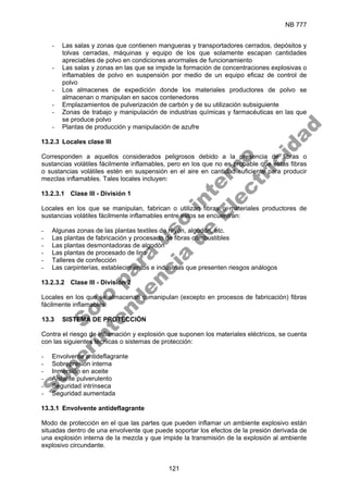 NB 777
121
- Las salas y zonas que contienen mangueras y transportadores cerrados, depósitos y
tolvas cerradas, máquinas y equipo de los que solamente escapan cantidades
apreciables de polvo en condiciones anormales de funcionamiento
- Las salas y zonas en las que se impide la formación de concentraciones explosivas o
inflamables de polvo en suspensión por medio de un equipo eficaz de control de
polvo
- Los almacenes de expedición donde los materiales productores de polvo se
almacenan o manipulan en sacos contenedores
- Emplazamientos de pulverización de carbón y de su utilización subsiguiente
- Zonas de trabajo y manipulación de industrias químicas y farmacéuticas en las que
se produce polvo
- Plantas de producción y manipulación de azufre
13.2.3 Locales clase III
Corresponden a aquellos considerados peligrosos debido a la presencia de fibras o
sustancias volátiles fácilmente inflamables, pero en los que no es probable que estas fibras
o sustancias volátiles estén en suspensión en el aire en cantidad suficiente para producir
mezclas inflamables. Tales locales incluyen:
13.2.3.1 Clase III - División 1
Locales en los que se manipulan, fabrican o utilizan fibras o materiales productores de
sustancias volátiles fácilmente inflamables entre estos se encuentran:
- Algunas zonas de las plantas textiles de rayón, algodón, etc.
- Las plantas de fabricación y procesado de fibras combustibles
- Las plantas desmontadoras de algodón
- Las plantas de procesado de lino
- Talleres de confección
- Las carpinterías, establecimientos e industrias que presenten riesgos análogos
13.2.3.2 Clase III - División 2
Locales en los que se almacenan o manipulan (excepto en procesos de fabricación) fibras
fácilmente inflamables.
13.3 SISTEMA DE PROTECCIÓN
Contra el riesgo de inflamación y explosión que suponen los materiales eléctricos, se cuenta
con las siguientes técnicas o sistemas de protección:
- Envolvente antideflagrante
- Sobrepresión interna
- Inmersión en aceite
- Aislante pulverulento
- Seguridad intrínseca
- Seguridad aumentada
13.3.1 Envolvente antideflagrante
Modo de protección en el que las partes que pueden inflamar un ambiente explosivo están
situadas dentro de una envolvente que puede soportar los efectos de la presión derivada de
una explosión interna de la mezcla y que impide la transmisión de la explosión al ambiente
explosivo circundante.
S
o
l
o
p
a
r
a
u
s
o
i
n
t
e
r
n
o
S
u
p
e
r
i
n
t
e
n
d
e
n
c
i
a
d
e
E
l
e
c
t
r
i
c
i
d
a
d
 