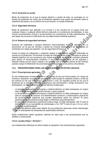 NB 777
122
13.3.2 Inmersión en aceite
Modo de protección en el que el equipo eléctrico o partes de éste, se sumergen en un
líquido de protección de modo que el ambiente explosivo que pueda encontrarse sobre la
superficie del líquido o en el entorno de la envolvente, no resulta inflamado.
13.3.3 Seguridad intrínseca
Modo de protección que aplicado a un circuito o a los circuitos de un equipo hace que
cualquier chispa o cualquier efecto térmico producido en condiciones normalizadas, lo que
incluye funcionamiento normal y funcionamiento en condiciones de fallo especificadas, no
sea capaz de provocar la inflamación de una determinado ambiente explosivo.
13.3.4 Sistema de seguridad intrínseca
Conjunto de materiales y equipos eléctricos interconectados entre sí, descritos en un
documento, en el que los circuitos o partes de circuitos destinados a ser empleados en
ambientes con riesgo de explosión, son de seguridad intrínseca.
Contra el riesgo de inflamación y explosión debido a la presencia de polvo inflamable se
cuenta con la protección “Envolvente a prueba de inflamación de polvo”. Consiste en dotar al
material eléctrico de una envolvente que impida la entrada de polvo en cantidad suficiente
para afectar el funcionamiento mecánico o características eléctricas de los aparatos y
además impida que los arcos, chispas o en general calor producidos dentro de las mismas,
puedan causar la inflamación de acumulaciones o suspensiones de polvos circundantes.
13.4 PRESCRIPCIONES PARA LAS INSTALACIONES EN ESTOS LOCALES
13.4.1 Prescripciones generales
En las instalaciones correspondientes a las plantas en las que haya locales con riesgo de
incendio o explosión, se procurará que el equipo esté situado en aquellos locales o zonas de
los mismos en los que este riesgo, sea mínimo o nulo. En aquellos puntos en los que la
presencia de la mezcla inflamable o explosiva sea permanente o tenga duraciones muy
prolongadas, no debe emplearse material eléctrico inadecuado.
- La temperatura superficial del equipo y material eléctrico no debe sobrepasar en ningún
caso la temperatura de inflamación del gas o vapor presente
- La temperatura superficial del equipo y material eléctrico no debe sobrepasar en ningún
caso la capacidad de producir una deshidratación excesiva o carbonización gradual de
las acumulaciones orgánicas que puedan depositarse sobre los mismos. El polvo
carbonizado excesivamente puede llegar a inflamarse espontáneamente
- En general, la temperatura superficial a plena carga no debe sobrepasar 165 ºC para el
material que no es susceptible de sobrecargas y los 120 ºC para el que sí lo es, como
motores y transformadores
- El material eléctrico debe estar dotado de una protección adecuada contra sobrecargas
que no sobrepasen las temperaturas superficiales anteriores
Estas instalaciones deben ajustarse, además en cada caso a las prescripciones que se
detallan a continuación:
13.4.2 Locales Clase I - División 1
Las instalaciones eléctricas en estos locales se ajustarán a las prescripciones siguientes:
S
o
l
o
p
a
r
a
u
s
o
i
n
t
e
r
n
o
S
u
p
e
r
i
n
t
e
n
d
e
n
c
i
a
d
e
E
l
e
c
t
r
i
c
i
d
a
d
 
