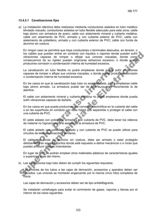 NB 777
123
13.4.2.1 Canalizaciones fijas
a) La instalación eléctrica debe realizarse mediante conductores aislados en tubo metálico
blindado roscado; conductores aislados en tubo flexible adecuado para esta zona; cable
bajo plomo con armadura de acero; cable con aislamiento mineral y cubierta metálica,
cable con aislamiento de PVC, armado y con cubierta exterior de PVC; cable con
aislamiento de polietileno, armado y con cubierta exterior de PVC; cable con funda de
aluminio sin costura.
En ningún caso se permitirá que haya conductores o terminales desnudos, en tensión, o
los cables que puedan entrar en contacto con líquidos o vapores donde puedan sufrir
vibraciones capaces de romper o aflojar sus uniones roscadas, donde como
consecuencia de su rigidez puedan originarse esfuerzos excesivo; o donde pueda
producirse corrosión o condensación interna de humedad excesiva.
La canalización en tubo flexible no podrá emplearse donde pueda sufrir vibraciones
capaces de romper o aflojar sus uniones roscadas; o donde pueda producirse corrosión
o condensación interna de humedad excesiva.
En los casos en que la canalización bajo tubo no sea adecuada, podrá emplearse cable
bajo plomo armado. La armadura puede ser de fleje aunque se recomienda la de
alambre.
El cable con aislamiento mineral y cubierta metálica no podrá emplearse donde pueda
sufrir vibraciones capaces de dañarlo.
En los casos en que pueda producirse una corrosión electrolítica en la cubierta del cable
o en las superficies en contacto con ellas habrá que separarlas o proteger el cable con
una cubierta de PVC.
El cable aislado con polietileno armado y con cubierta de PVC, debe tener los rellenos
de material no higroscópico y el asiento de la armadura de PVC.
El cable aislado con polietileno armado y con cubierta de PVC se puede utilizar para
circuitos de telecomunicación y similares.
El cable con funda de aluminio sin costura, debe ser armado o estar protegido
debidamente en aquellos puntos donde esté expuesto a daños mecánicos o a roces que
puedan producir chispas incendiarias.
En lugar de PVC se podrán emplear otros materiales plásticos de características iguales
o superiores a las del mismo.
b) Las instalaciones bajo tubo deben de cumplir los siguientes requisitos:
Las uniones de los tubos a las cajas de derivación, accesorios y aparatos deben ser
roscados. Las uniones se montarán engarzando por lo menos cinco hilos completos de
rosca.
Las cajas de derivación y accesorios deben ser de tipo antideflagrante.
Se instalarán cortafuegos para evitar el corrimiento de gases, vapores y llamas por el
interior de los tubos siguientes:
S
o
l
o
p
a
r
a
u
s
o
i
n
t
e
r
n
o
S
u
p
e
r
i
n
t
e
n
d
e
n
c
i
a
d
e
E
l
e
c
t
r
i
c
i
d
a
d
 