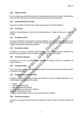 NB 777
7
2.28 Carga no lineal
Es una carga cuyas características afectan los parámetros de la alimentación modificando la
forma de onda de tensión y/o corriente durante su periodo de funcionamiento.
2.29 Circuito eléctrico (circuito)
Conjunto de medios a través de los cuales puede circular la corriente eléctrica.
2.30 Conductor
Alambre o cable destinado a conducir la corriente eléctrica. Puede ser desnudo, cubierto o
aislado.
2.31 Conductor activo
Conductor destinado al transporte de energía eléctrica. Se aplicara esta calificación a los
conductores de fase y neutro de un sistema de corriente alterna o a los conductores positivo,
negativo de sistemas de corriente continua.
2.32 Conductor aislado
Conductor en el cual su superficie esta protegida de los contactos directos mediante una
cubierta compuesta de una o mas capas concéntricas de material aislante.
2.33 Conductor desnudo
Conductor en el cual su superficie esta expuesta al contacto directo sin protección de
ninguna especie.
2.34 Conductor PEN
Es un conductor puesto a tierra que combina las funciones de conductor de protección (PE)
y conductor neutro (N).
2.35 Conductor de protección (PE)
Conductor requerido en ciertas medidas de protección contra los choques eléctricos y que
conecta algunas de las siguientes partes:
• Masas
• Elementos conductores
• Barra equipotencial principal
• Borne o barra principal de los tableros
• Toma o electrodos de tierra
• Punto de alimentación unido a tierra o al punto neutro artificial
2.36 Conductor de tierra
Conductor o conjunto de conductores que enlazan la puesta a tierra a la barra colectora de
tierra.
S
o
l
o
p
a
r
a
u
s
o
i
n
t
e
r
n
o
S
u
p
e
r
i
n
t
e
n
d
e
n
c
i
a
d
e
E
l
e
c
t
r
i
c
i
d
a
d
 
