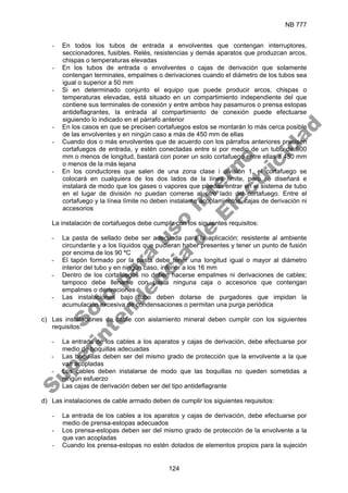 NB 777
124
- En todos los tubos de entrada a envolventes que contengan interruptores,
seccionadores, fusibles. Relés, resistencias y demás aparatos que produzcan arcos,
chispas o temperaturas elevadas
- En los tubos de entrada o envolventes o cajas de derivación que solamente
contengan terminales, empalmes o derivaciones cuando el diámetro de los tubos sea
igual o superior a 50 mm
- Si en determinado conjunto el equipo que puede producir arcos, chispas o
temperaturas elevadas, está situado en un compartimiento independiente del que
contiene sus terminales de conexión y entre ambos hay pasamuros o prensa estopas
antideflagrantes, la entrada al compartimiento de conexión puede efectuarse
siguiendo lo indicado en el párrafo anterior
- En los casos en que se precisen cortafuegos estos se montarán lo más cerca posible
de las envolventes y en ningún caso a más de 450 mm de ellas
- Cuando dos o más envolventes que de acuerdo con los párrafos anteriores precisen
cortafuegos de entrada, y estén conectadas entre si por medio de un tubo de 900
mm o menos de longitud, bastará con poner un solo cortafuego entre ellas a 450 mm
o menos de la más lejana
- En los conductores que salen de una zona clase i división 1, el cortafuego se
colocará en cualquiera de los dos lados de la línea límite, pero se diseñará e
instalará de modo que los gases o vapores que puedan entrar en el sistema de tubo
en el lugar de división no puedan correrse al otro lado del cortafuego. Entre el
cortafuego y la línea límite no deben instalarse acoplamientos, cajas de derivación ni
accesorios
La instalación de cortafuegos debe cumplir con los siguientes requisitos:
- La pasta de sellado debe ser adecuada para la aplicación; resistente al ambiente
circundante y a los líquidos que pudieran haber presentes y tener un punto de fusión
por encima de los 90 ºC
- El tapón formado por la pasta debe tener una longitud igual o mayor al diámetro
interior del tubo y en ningún caso, inferior a los 16 mm
- Dentro de los cortafuegos no deben hacerse empalmes ni derivaciones de cables;
tampoco debe llenarse con pasta ninguna caja o accesorios que contengan
empalmes o derivaciones
- Las instalaciones bajo tubo deben dotarse de purgadores que impidan la
acumulación excesiva de condensaciones o permitan una purga periódica
c) Las instalaciones de cable con aislamiento mineral deben cumplir con los siguientes
requisitos:
- La entrada de los cables a los aparatos y cajas de derivación, debe efectuarse por
medio de boquillas adecuadas
- Las boquillas deben ser del mismo grado de protección que la envolvente a la que
van acopladas
- Los cables deben instalarse de modo que las boquillas no queden sometidas a
ningún esfuerzo
- Las cajas de derivación deben ser del tipo antideflagrante
d) Las instalaciones de cable armado deben de cumplir los siguientes requisitos:
- La entrada de los cables a los aparatos y cajas de derivación, debe efectuarse por
medio de prensa-estopas adecuados
- Los prensa-estopas deben ser del mismo grado de protección de la envolvente a la
que van acopladas
- Cuando los prensa-estopas no estén dotados de elementos propios para la sujeción
S
o
l
o
p
a
r
a
u
s
o
i
n
t
e
r
n
o
S
u
p
e
r
i
n
t
e
n
d
e
n
c
i
a
d
e
E
l
e
c
t
r
i
c
i
d
a
d
 