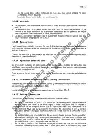 NB 777
125
de los cables éstos deben instalarse de modo que los prensa-estopas no estén
sometidos a ningún esfuerzo
- Las cajas de derivación deben ser antideflagrantes
13.4.2.2 Luminarias
a) Las luminarias fijas deben estar dotadas de uno de los sistemas de protección detallados
en 13.3
b) Las luminarias fijas deben poder instalarse suspendidas de su tubo de alimentación, de
cadenas o de otros elementos de suspensión adecuados. No se permitirá en ningún
caso que pendan directamente de su cable de alimentación
c) Las cajas, accesorios y conectadores de suspensión deben ser los adecuados para este
fin y se ajustarán a lo prescrito en 13.4.2.1
13.4.2.3 Tomacorrientes
Los tomacorrientes estarán provistos de uno de los sistemas de protección detallados en
13.3, además enclavados con un interruptor, de modo que su conexión y desconexión se
realicen sin tensión.
Cuando la conexión y desconexión se efectúen en una cámara antideflagrante podrá
prescindirse de este interruptor.
13.4.2.4 Aparatos de conexión y corte
Se entenderán incluidos en este grupo, todos los aparatos dotados de contactos para
establecer o interrumpir la corriente, tales como seccionadores, interruptores, conmutadores,
contactores, pulsadores, etc.
Estos aparatos deben estar dotados de uno de los sistemas de protección detallados en
13.3.
13.4.2.5 Sistemas de señalización, alarma, control y comunicación
Todos los equipos de señalización, alarma, control y comunicación se protegerán por uno de
los sistemas de protección detallados en 13.3.
Las canalizaciones se efectuarán de acuerdo con lo prescrito en 13.4.2.1.
13.4.2.6 Motores y generadores
Los motores, generadores y otras maquinas eléctricas rotativas deben:
- Ser del tipo totalmente encerrado, con ventilación de presión positiva desde una fuente
de aire limpio con salida a un área segura y estar dispuestos que se impida la
energización de la maquina hasta que la ventilación haya sido establecida y el
encerramiento haya sido purgado como mínimo con 10 volúmenes de aire y también
dispuestos para desenergizar automáticamente el equipo cuando el suministro de aire
falle; o
- Ser del tipo totalmente encerrado lleno de gas inerte, dotado con una fuente confiable y
adecuada de gas inerte para presurizar el encerramiento, con elementos provistos para
asegurar una presión positiva en el encerramiento y dispuestos para desenergizar
automáticamente cuando el suministro de gas falle; o
- Ser de un tipo diseñado para funcionar sumergido en un liquido que solo sea inflamable
cuando se vaporice y se mezcle con aire, o en un gas o vapor a una presión mayor que
S
o
l
o
p
a
r
a
u
s
o
i
n
t
e
r
n
o
S
u
p
e
r
i
n
t
e
n
d
e
n
c
i
a
d
e
E
l
e
c
t
r
i
c
i
d
a
d
 