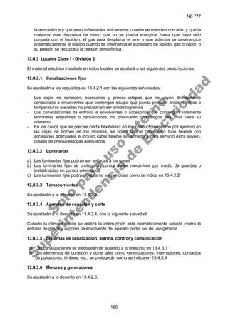NB 777
126
la atmosférica y que sean inflamables únicamente cuando se mezclen con aire; y que la
maquina este dispuesta de modo que no se pueda energizar hasta que haya sido
purgada con el liquido o el gas para desplazar el aire, y que además se desenergice
automáticamente el equipo cuando se interrumpa el suministro de liquido, gas o vapor, o
su presión se reduzca a la presión atmosférica.
13.4.3 Locales Clase I - División 2
El material eléctrico instalado en estos locales se ajustará a las siguientes prescripciones:
13.4.3.1 Canalizaciones fijas
Se ajustarán a los requisitos de 13.4.2.1 con las siguientes salvedades:
- Las cajas de conexión, accesorios y prensa-estopas que no vayan directamente
conectados a envolventes que contengan equipo que pueda producir arcos, chispas o
temperaturas elevadas no precisarían ser antideflagrantes
- Las canalizaciones de entrada a envolventes o accesorios que contengan solamente
terminales empalmes o derivaciones, no precisarán cortafuegos sea cual fuere su
diámetro
- En los casos que se precise cierta flexibilidad en los conductores, como por ejemplo en
las cajas de bornes de los motores, se podrá utilizar cable bajo tubo flexible con
accesorios adecuados e incluso cable flexible sin armadura para servicio extra severo,
dotado de prensa-estopas adecuados
13.4.3.2 Luminarias
a) Las luminarias fijas podrán ser selladas a los gases
b) Las luminarias fijas se protegerán contra daños mecánicos por medio de guardas o
instalándolas en puntos adecuados
c) Las luminarias fijas podrán instalarse suspendidas como se indica en 13.4.2.2
13.4.3.3 Tomacorrientes
Se ajustarán a lo descrito en 13.4.2.3.
13.4.3.4 Aparatos de conexión y corte
Se ajustarán a lo descrito en 13.4.2.4, con la siguiente salvedad:
Cuando la cámara donde se realiza la interrupción este herméticamente sellada contra la
entrada de gases y vapores, la envolvente del aparato podrá ser de uso general.
13.4.3.5 Sistemas de señalización, alarma, control y comunicación
a) Las canalizaciones se efectuarán de acuerdo a lo prescrito en 13.4.3.1
b) Los elementos de conexión y corte tales como conmutadores, interruptores, contactos
de pulsadores, timbres, etc., se protegerán como se indica en 13.4.3.4
13.4.3.6 Motores y generadores
Se ajustarán a lo descrito en 13.4.2.6.
S
o
l
o
p
a
r
a
u
s
o
i
n
t
e
r
n
o
S
u
p
e
r
i
n
t
e
n
d
e
n
c
i
a
d
e
E
l
e
c
t
r
i
c
i
d
a
d
 