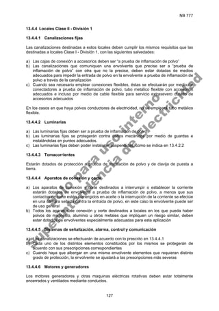 NB 777
127
13.4.4 Locales Clase II - División 1
13.4.4.1 Canalizaciones fijas
Las canalizaciones destinadas a estos locales deben cumplir los mismos requisitos que las
destinadas a locales Clase I - División 1, con las siguientes salvedades:
a) Las cajas de conexión a accesorios deben ser “a prueba de inflamación de polvo”
b) Las canalizaciones que comuniquen una envolvente que precise ser a “prueba de
inflamación de polvo” con otra que no la precise, deben estar dotadas de medios
adecuados para impedir la entrada de polvo en la envolvente a prueba de inflamación de
polvo a través de la canalización
c) Cuando sea necesario emplear conexiones flexibles, éstas se efectuarán por medio de
conectadores a prueba de inflamación de polvo, tubo metálico flexible con accesorios
adecuados e incluso por medio de cable flexible para servicio extrasevero dotado de
accesorios adecuados
En los casos en que haya polvos conductores de electricidad, no se empleará tubo metálico
flexible.
13.4.4.2 Luminarias
a) Las luminarias fijas deben ser a prueba de inflamación de polvo.
b) Las luminarias fijas se protegerán contra daños mecánicos por medio de guardas e
instalándolas en puntos adecuados.
c) Las luminarias fijas deben poder instalarse suspendidas, como se indica en 13.4.2.2
13.4.4.3 Tomacorrientes
Estarán dotados de protección a prueba de instalación de polvo y de clavija de puesta a
tierra.
13.4.4.4 Aparatos de conexión y corte
a) Los aparatos de conexión y corte destinados a interrumpir o establecer la corriente
estarán dotados de envolvente a prueba de inflamación de polvo, a menos que sus
contactos de corte estén sumergidos en aceite o la interrupción de la corriente se efectúe
en una cámara sellada contra la entrada de polvo, en este caso la envolvente puede ser
de uso general
b) Todos los aparatos de conexión y corte destinados a locales en los que pueda haber
polvos de magnesio, aluminio u otros metales que impliquen un riesgo similar, deben
estar dotados de envolventes especialmente adecuadas para esta aplicación
13.4.4.5 Sistemas de señalización, alarma, control y comunicación
a) Las canalizaciones se efectuarán de acuerdo con lo prescrito en 13.4.4.1
b) Cada uno de los distintos elementos constituidos por los mismos se protegerán de
acuerdo con sus prescripciones correspondientes
c) Cuando haya que albergar en una misma envolvente elementos que requieran distinto
grado de protección, la envolvente se ajustará a las prescripciones más severas
13.4.4.6 Motores y generadores
Los motores generadores y otras maquinas eléctricas rotativas deben estar totalmente
encerrados y ventilados mediante conductos.
S
o
l
o
p
a
r
a
u
s
o
i
n
t
e
r
n
o
S
u
p
e
r
i
n
t
e
n
d
e
n
c
i
a
d
e
E
l
e
c
t
r
i
c
i
d
a
d
 