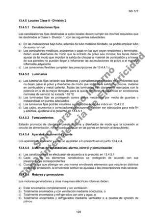 NB 777
128
13.4.5 Locales Clase II - División 2
13.4.5.1 Canalizaciones fijas
Las canalizaciones fijas destinadas a estos locales deben cumplir los mismos requisitos que
las destinadas a Clase I - División 1, con las siguientes salvedades:
a) En las instalaciones bajo tubo, además de tubo metálico blindado, se podrá emplear tubo
de acero normal
b) Los conductores metálicos, accesorios y cajas en las que vayan empalmes o terminales,
deben estar diseñadas de modo que la entrada de polvo sea mínima; las tapas deben
ajustar de tal modo que impidan la salida de chispas o material de combustión y a través
de sus paredes no puedan llegar a inflamarse las acumulaciones de polvo o el material
inflamable adyacente
c) Las conexiones flexibles cumplirán las prescripciones de 13.4.4.1.c
13.4.5.2 Luminarias
a) Las luminarias fijas llevarán sus lámparas y portalámparas alojadas en envolventes que
no dejan pasar el polvo y diseñadas de modo que impidan la salida de chispas, material
en combustión y metal caliente. Todas las luminarias irán claramente marcadas con la
potencia en w de la mayor lámpara, para la que la temperatura superficial en condiciones
normales de servicio no exceda 165 ºC
b) Las luminarias fijas se protegerán contra daños mecánicos por medio de guardas o
instalándolas en puntos adecuados
c) Las luminarias fijas podrán instalarse suspendidas como se indica en 13.4.2.2
d) Las cajas, accesorios y conectadores de suspensión deben ser adecuados para este fin
y además, ajustarse a lo prescrito en 13.4.5.1
13.4.5.3 Tomacorrientes
Estarán provistos de clavija de puesta a tierra y diseñados de modo que la conexión al
circuito de alimentación, no se pueda efectuar en las partes en tensión al descubierto.
13.4.5.4 Aparatos de conexión y corte
Los aparatos de conexión y corte se ajustarán a lo prescrito en el punto 13.4.4.4.
13.4.5.5 Sistemas de señalización, alarma, control y comunicación
a) Las canalizaciones se efectuarán de acuerdo a lo prescrito en 13.4.5.1
b) Cada uno de los elementos constitutivos se protegerán de acuerdo con sus
prescripciones correspondientes
c) Cuando haya que albergar en una misma envolvente elementos que requieran distintos
grados de protección, la envolvente común se ajustará a las prescripciones más severas
13.4.5.6 Motores y generadores
Los motores generadores y otras maquinas eléctricas rotativas deben:
a) Estar encerrados completamente y sin ventilación
b) Totalmente encerrados y con ventilación mediante conductos, o
c) Totalmente encerrados y refrigerados con aire y agua, o
d) Totalmente encerrados y refrigerados mediante ventilador o a prueba de ignición de
polvos.
S
o
l
o
p
a
r
a
u
s
o
i
n
t
e
r
n
o
S
u
p
e
r
i
n
t
e
n
d
e
n
c
i
a
d
e
E
l
e
c
t
r
i
c
i
d
a
d
 