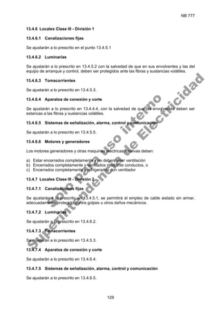 NB 777
129
13.4.6 Locales Clase III - División 1
13.4.6.1 Canalizaciones fijas
Se ajustarán a lo prescrito en el punto 13.4.5.1
13.4.6.2 Luminarias
Se ajustarán a lo prescrito en 13.4.5.2 con la salvedad de que en sus envolventes y las del
equipo de arranque y control, deben ser protegidos ante las fibras y sustancias volátiles.
13.4.6.3 Tomacorrientes
Se ajustarán a lo prescrito en 13.4.5.3.
13.4.6.4 Aparatos de conexión y corte
Se ajustarán a lo prescrito en 13.4.4.4, con la salvedad de que las envolventes deben ser
estancas a las fibras y sustancias volátiles.
13.4.6.5 Sistemas de señalización, alarma, control y comunicación
Se ajustarán a lo prescrito en 13.4.5.5.
13.4.6.6 Motores y generadores
Los motores generadores y otras maquinas eléctricas rotativas deben:
a) Estar encerrados completamente y no deben tener ventilación
b) Encerrados completamente y ventilados mediante conductos, o
c) Encerrados completamente y refrigerados con ventilador
13.4.7 Locales Clase III - División 2
13.4.7.1 Canalizaciones fijas
Se ajustarán a lo prescrito en 13.4.5.1, se permitirá el empleo de cable aislado sin armar,
adecuadamente protegido contra golpes u otros daños mecánicos.
13.4.7.2 Luminarias
Se ajustarán a lo prescrito en 13.4.6.2.
13.4.7.3 Tomacorrientes
Se ajustarán a lo prescrito en 13.4.5.3.
13.4.7.4 Aparatos de conexión y corte
Se ajustarán a lo prescrito en 13.4.6.4.
13.4.7.5 Sistemas de señalización, alarma, control y comunicación
Se ajustarán a lo prescrito en 13.4.6.5.
S
o
l
o
p
a
r
a
u
s
o
i
n
t
e
r
n
o
S
u
p
e
r
i
n
t
e
n
d
e
n
c
i
a
d
e
E
l
e
c
t
r
i
c
i
d
a
d
 