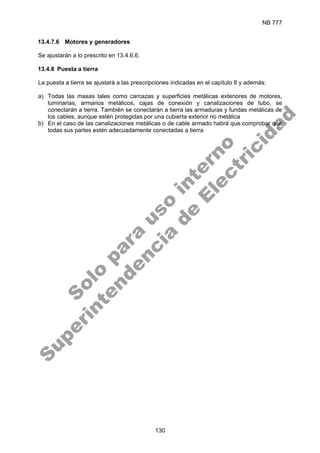 NB 777
130
13.4.7.6 Motores y generadores
Se ajustarán a lo prescrito en 13.4.6.6.
13.4.8 Puesta a tierra
La puesta a tierra se ajustará a las prescripciones indicadas en el capítulo 8 y además:
a) Todas las masas tales como carcazas y superficies metálicas exteriores de motores,
luminarias, armarios metálicos, cajas de conexión y canalizaciones de tubo, se
conectarán a tierra. También se conectarán a tierra las armaduras y fundas metálicas de
los cables, aunque estén protegidas por una cubierta exterior no metálica
b) En el caso de las canalizaciones metálicas o de cable armado habrá que comprobar que
todas sus partes estén adecuadamente conectadas a tierra
S
o
l
o
p
a
r
a
u
s
o
i
n
t
e
r
n
o
S
u
p
e
r
i
n
t
e
n
d
e
n
c
i
a
d
e
E
l
e
c
t
r
i
c
i
d
a
d
 