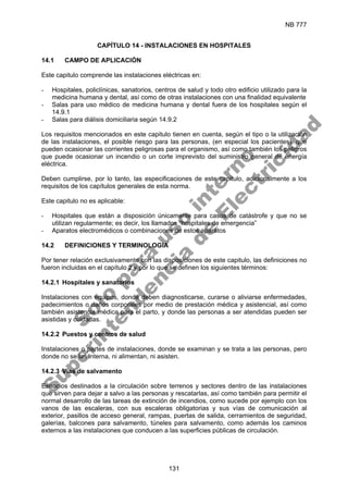 NB 777
131
CAPÍTULO 14 - INSTALACIONES EN HOSPITALES
14.1 CAMPO DE APLICACIÓN
Este capitulo comprende las instalaciones eléctricas en:
- Hospitales, policlínicas, sanatorios, centros de salud y todo otro edificio utilizado para la
medicina humana y dental, así como de otras instalaciones con una finalidad equivalente
- Salas para uso médico de medicina humana y dental fuera de los hospitales según el
14.9.1
- Salas para diálisis domiciliaria según 14.9.2
Los requisitos mencionados en este capitulo tienen en cuenta, según el tipo o la utilización
de las instalaciones, el posible riesgo para las personas, (en especial los pacientes), que
pueden ocasionar las corrientes peligrosas para el organismo, así como también los peligros
que puede ocasionar un incendio o un corte imprevisto del suministro general de energía
eléctrica.
Deben cumplirse, por lo tanto, las especificaciones de este capitulo, adicionalmente a los
requisitos de los capítulos generales de esta norma.
Este capitulo no es aplicable:
- Hospitales que están a disposición únicamente para casos de catástrofe y que no se
utilizan regularmente; es decir, los llamados “hospitales de emergencia”
- Aparatos electromédicos o combinaciones de estos aparatos
14.2 DEFINICIONES Y TERMINOLOGIA
Por tener relación exclusivamente con las disposiciones de este capitulo, las definiciones no
fueron incluidas en el capítulo 2 y por lo que se definen los siguientes términos:
14.2.1 Hospitales y sanatorios
Instalaciones con equipos, donde deben diagnosticarse, curarse o aliviarse enfermedades,
padecimientos o daños corporales por medio de prestación médica y asistencial, así como
también asistencia médica para el parto, y donde las personas a ser atendidas pueden ser
asistidas y cuidadas.
14.2.2 Puestos y centros de salud
Instalaciones o partes de instalaciones, donde se examinan y se trata a las personas, pero
donde no se las interna, ni alimentan, ni asisten.
14.2.3 Vías de salvamento
Espacios destinados a la circulación sobre terrenos y sectores dentro de las instalaciones
que sirven para dejar a salvo a las personas y rescatarlas, así como también para permitir el
normal desarrollo de las tareas de extinción de incendios, como sucede por ejemplo con los
vanos de las escaleras, con sus escaleras obligatorias y sus vías de comunicación al
exterior, pasillos de acceso general, rampas, puertas de salida, cerramientos de seguridad,
galerías, balcones para salvamento, túneles para salvamento, como además los caminos
externos a las instalaciones que conducen a las superficies públicas de circulación.
S
o
l
o
p
a
r
a
u
s
o
i
n
t
e
r
n
o
S
u
p
e
r
i
n
t
e
n
d
e
n
c
i
a
d
e
E
l
e
c
t
r
i
c
i
d
a
d
 