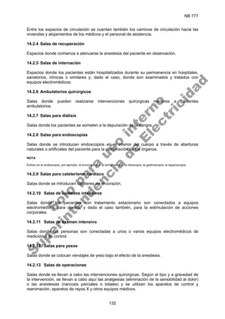 NB 777
132
Entre los espacios de circulación se cuentan también los caminos de circulación hacia las
viviendas y alojamientos de los médicos y el personal de asistencia.
14.2.4 Salas de recuperación
Espacios donde comienza a atenuarse la anestesia del paciente en observación.
14.2.5 Salas de internación
Espacios donde los pacientes están hospitalizados durante su permanencia en hospitales,
sanatorios, clínicas o similares y, dado el caso, donde son examinados y tratados con
equipos electromédicos.
14.2.6 Ambulatorios quirúrgicos
Salas donde pueden realizarse intervenciones quirúrgicas menores a pacientes
ambulatorios.
14.2.7 Salas para diálisis
Salas donde los pacientes se someten a la depuración de la sangre.
14.2.8 Salas para endoscopias
Salas donde se introducen endoscopios en el interior del cuerpo a través de aberturas
naturales o artificiales del paciente para la observación de los órganos.
NOTA
Entran en la endoscopía, por ejemplo, la broncoscopía, la laringoscopia, la citoscopía, la gastroscopía, la laparoscopia.
14.2.9 Salas para cateterismo cardíaco
Salas donde se introducen catéteres en el corazón.
14.2.10 Salas de cuidados intensivos
Salas donde los pacientes con tratamiento estacionario son conectados a equipos
electromédicos para control, y dado el caso también, para la estimulación de acciones
corporales.
14.2.11 Salas de examen intensivo
Salas donde las personas son conectadas a unos o varios equipos electromédicos de
medición o de control.
14.2.12 Salas para yesos
Salas donde se colocan vendajes de yeso bajo el efecto de la anestesia.
14.2.13 Salas de operaciones
Salas donde se llevan a cabo las intervenciones quirúrgicas. Según el tipo y a gravedad de
la intervención, se llevan a cabo aquí las analgesias (eliminación de la sensibilidad al dolor)
o las anestesias (narcosis parciales o totales) y se utilizan los aparatos de control y
reanimación, aparatos de rayos X y otros equipos médicos.
S
o
l
o
p
a
r
a
u
s
o
i
n
t
e
r
n
o
S
u
p
e
r
i
n
t
e
n
d
e
n
c
i
a
d
e
E
l
e
c
t
r
i
c
i
d
a
d
 