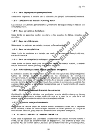 NB 777
133
14.2.14 Salas de preparación para operaciones
Salas donde se prepara al paciente para la operación, por ejemplo, suministrando anestesia.
14.2.15 Consultorios de medicina humana y dental
Espacios que son utilizados para el examen y tratamiento de los pacientes por médicos con
consultorio privado.
14.2.16 Salas para diálisis domiciliaria
Salas donde los pacientes pueden conectarse a los aparatos de diálisis, ubicados en
domicilios.
14.2.17 Salas para hidroterapia
Salas donde los pacientes son tratados con agua en forma terapéutica.
14.2.18 Salas para terapia física
Salas donde los pacientes son tratados por medio de equipos con energía eléctrica,
mecánica o térmica.
14.2.19 Salas para diagnóstico radiológico y tratamiento
Salas donde se aplican rayos para visualizar el interior del cuerpo humano, y obtener
efectos terapéuticos en la superficie y en el interior del mismo.
14.2.20 Alimentación general de energía eléctrica de emergencia
La instalación eléctrica de emergencia en el sentido de este capitulo está compuesta por las
fuentes de energía eléctrica de emergencia, los dispositivos de conmutación
correspondientes, los centros de distribución, los circuitos de distribución y consumo, hasta
los bornes de conexión de los equipos a alimentar. En el caso de una perturbación de la red
general, alimenta por un tiempo determinado los equipos de emergencia necesarios, los
equipos médico-técnicos y los equipos imprescindibles para el mantenimiento del servicio
del hospital.
14.2.21 Alimentación adicional de energía de emergencia
Combinación de equipos eléctricos que suministran energía eléctrica durante un tiempo
establecido a determinados equipos médico-técnicos en el caso de un corte de la red
general y de la alimentación de energía de emergencia simultánea.
14.2.22 Equipos de emergencia necesarios
Equipos que, en caso de peligro (en especial en caso de incendio), sirven para la seguridad
de las personas y deben ser previstos según requisitos de validez general o por códigos de
edificación en particular, y requieren una alimentación de energía de emergencia.
14.3 CLASIFICACIÓN DE LOS TIPOS DE AMBIENTES
Como salas de aplicación para uso médico se consideran las salas de medicina humana y
dental, que se utilizan de conformidad con las disposiciones, para examinar o tratar a las
personas. Aquí se cuentan, además, las salas para el tratamiento hidro y físico-terapéutico,
S
o
l
o
p
a
r
a
u
s
o
i
n
t
e
r
n
o
S
u
p
e
r
i
n
t
e
n
d
e
n
c
i
a
d
e
E
l
e
c
t
r
i
c
i
d
a
d
 