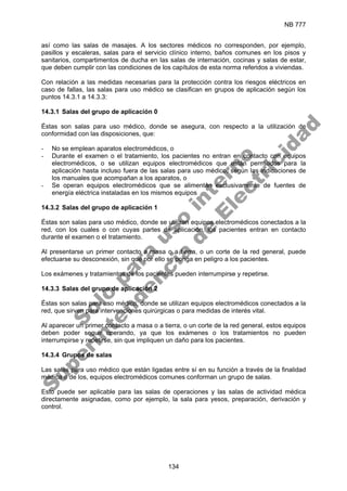 NB 777
134
así como las salas de masajes. A los sectores médicos no corresponden, por ejemplo,
pasillos y escaleras, salas para el servicio clínico interno, baños comunes en los pisos y
sanitarios, compartimentos de ducha en las salas de internación, cocinas y salas de estar,
que deben cumplir con las condiciones de los capítulos de esta norma referidos a viviendas.
Con relación a las medidas necesarias para la protección contra los riesgos eléctricos en
caso de fallas, las salas para uso médico se clasifican en grupos de aplicación según los
puntos 14.3.1 a 14.3.3:
14.3.1 Salas del grupo de aplicación 0
Éstas son salas para uso médico, donde se asegura, con respecto a la utilización de
conformidad con las disposiciones, que:
- No se emplean aparatos electromédicos, o
- Durante el examen o el tratamiento, los pacientes no entran en contacto con equipos
electromédicos, o se utilizan equipos electromédicos que están permitidos para la
aplicación hasta incluso fuera de las salas para uso médico, según las indicaciones de
los manuales que acompañan a los aparatos, o
- Se operan equipos electromédicos que se alimentan exclusivamente de fuentes de
energía eléctrica instaladas en los mismos equipos
14.3.2 Salas del grupo de aplicación 1
Éstas son salas para uso médico, donde se utilizan equipos electromédicos conectados a la
red, con los cuales o con cuyas partes de aplicación, los pacientes entran en contacto
durante el examen o el tratamiento.
Al presentarse un primer contacto a masa o a tierra, o un corte de la red general, puede
efectuarse su desconexión, sin que por ello se ponga en peligro a los pacientes.
Los exámenes y tratamientos de los pacientes pueden interrumpirse y repetirse.
14.3.3 Salas del grupo de aplicación 2
Éstas son salas para uso médico, donde se utilizan equipos electromédicos conectados a la
red, que sirven para intervenciones quirúrgicas o para medidas de interés vital.
Al aparecer un primer contacto a masa o a tierra, o un corte de la red general, estos equipos
deben poder seguir operando, ya que los exámenes o los tratamientos no pueden
interrumpirse y repetirse, sin que impliquen un daño para los pacientes.
14.3.4 Grupos de salas
Las salas para uso médico que están ligadas entre sí en su función a través de la finalidad
médica o de los, equipos electromédicos comunes conforman un grupo de salas.
Esto puede ser aplicable para las salas de operaciones y las salas de actividad médica
directamente asignadas, como por ejemplo, la sala para yesos, preparación, derivación y
control.
S
o
l
o
p
a
r
a
u
s
o
i
n
t
e
r
n
o
S
u
p
e
r
i
n
t
e
n
d
e
n
c
i
a
d
e
E
l
e
c
t
r
i
c
i
d
a
d
 