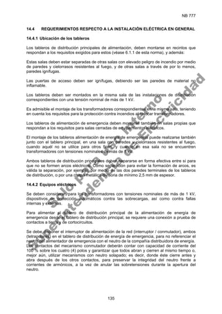 NB 777
135
14.4 REQUERIMIENTOS RESPECTO A LA INSTALACIÓN ELÉCTRICA EN GENERAL
14.4.1 Ubicación de los tableros
Los tableros de distribución principales de alimentación, deben montarse en recintos que
respondan a los requisitos exigidos para estos (véase 6.1.1 de esta norma), y además:
Estas salas deben estar separadas de otras salas con elevado peligro de incendio por medio
de paredes y cielorrasos resistentes al fuego, y de otras salas a través de por lo menos,
paredes ignífugas.
Las puertas de acceso deben ser ignífugas, debiendo ser las paredes de material no
inflamable.
Los tableros deben ser montados en la misma sala de las instalaciones de distribución
correspondientes con una tensión nominal de más de 1 kV.
Es admisible el montaje de los transformadores correspondientes en la misma sala, teniendo
en cuenta los requisitos para la protección contra incendios al colocar transformadores.
Los tableros de alimentación de emergencia deben montarse también en salas propias que
respondan a los requisitos para salas cerradas de equipamientos eléctricos.
El montaje de los tableros alimentación de energía de emergencia puede realizarse también
junto con el tablero principal, en una sala con paredes y cielorrasos resistentes al fuego,
cuando aquél no se utilice para otros fines, y cuando en esa sala no se encuentren
transformadores con tensiones nominales de más de 1 kV.
Ambos tableros de distribución principales deben separarse en forma efectiva entre sí para
que no se formen arcos eléctricos. Como separación para evitar la formación de arcos, es
válida la separación, por ejemplo, por medio de las dos paredes terminales de los tableros
de distribución, o por una chapa metálica divisoria de mínimo 2,5 mm de espesor.
14.4.2 Equipos eléctricos
Se deben considerar, para los transformadores con tensiones nominales de más de 1 kV,
dispositivos de protección automáticos contra las sobrecargas, así como contra fallas
internas y externas.
Para alimentar el tablero de distribución principal de la alimentación de energía de
emergencia desde el tablero de distribución principal, se requiere una conexión a prueba de
contactos a tierra y de cortocircuitos.
Se debe disponer el interruptor de alimentación de la red (interruptor / conmutador), ambos
(tetrapolares) en el tablero de distribución de energía de emergencia, para no referenciar el
neutro del alimentador de emergencia con el neutro de la compañía distribuidora de energía.
Los contactos del mecanismo conmutador deberán contar con capacidad de corriente del
100 % sobre los cuatro (4) polos y garantizar que todos abran y cierren al mismo tiempo o,
mejor aún, utilizar mecanismos con neutro solapado; es decir, donde éste cierre antes y
abra después de los otros contactos, para preservar la integridad del neutro frente a
corrientes de armónicos, a la vez de anular las sobretensiones durante la apertura del
neutro.
S
o
l
o
p
a
r
a
u
s
o
i
n
t
e
r
n
o
S
u
p
e
r
i
n
t
e
n
d
e
n
c
i
a
d
e
E
l
e
c
t
r
i
c
i
d
a
d
 