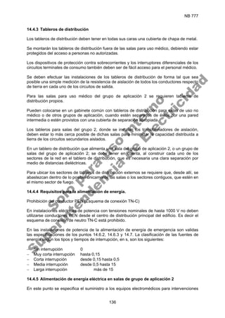 NB 777
136
14.4.3 Tableros de distribución
Los tableros de distribución deben tener en todas sus caras una cubierta de chapa de metal.
Se montarán los tableros de distribución fuera de las salas para uso médico, debiendo estar
protegidos del acceso a personas no autorizadas.
Los dispositivos de protección contra sobrecorrientes y los interruptores diferenciales de los
circuitos terminales de consumo también deben ser de fácil acceso para el personal médico.
Se deben efectuar las instalaciones de los tableros de distribución de forma tal que sea
posible una simple medición de la resistencia de aislación de todos los conductores respecto
de tierra en cada uno de los circuitos de salida.
Para las salas para uso médico del grupo de aplicación 2 se requieren tableros de
distribución propios.
Pueden colocarse en un gabinete común con tableros de distribución para salas de uso no
médico o de otros grupos de aplicación, cuando estén separados de éstos por una pared
intermedia o estén provistos con una cubierta de separación apropiada.
Los tableros para salas del grupo 2, donde se instalan los transformadores de aislación,
deben estar lo más cerca posible de dichas salas para minimizar la capacidad distribuida a
tierra de los circuitos secundarios aislados.
En un tablero de distribución que alimenta una sala del grupo de aplicación 2, o un grupo de
salas del grupo de aplicación 2; se debe tener en cuenta, al construir cada uno de los
sectores de la red en el tablero de distribución, que es necesaria una clara separación por
medio de distancias dieléctricas.
Para ubicar los sectores de tableros de distribución externos se requiere que, desde allí, se
abastezcan dentro de lo posible únicamente las salas o los sectores contiguos, que estén en
el mismo sector de fuego.
14.4.4 Requisitos para la alimentación de energía.
Prohibición del conductor PEN (Esquema de conexión TN-C)
En instalaciones eléctricas de potencia con tensiones nominales de hasta 1000 V no deben
utilizarse conductores PEN desde el centro de distribución principal del edificio. Es decir el
esquema de conexión de neutro TN-C está prohibido.
En las instalaciones de potencia de la alimentación de energía de emergencia son validas
las especificaciones de los puntos 14.6.2, 14.6.3 y 14.7. La clasificación de las fuentes de
energía según los tipos y tiempos de interrupción, en s, son los siguientes:
− Sin interrupción 0
− Muy corta interrupción hasta 0,15
− Corta interrupción desde 0,15 hasta 0,5
− Media interrupción desde 0,5 hasta 15
− Larga interrupción más de 15
14.4.5 Alimentación de energía eléctrica en salas de grupo de aplicación 2
En este punto se especifica el suministro a los equipos electromédicos para intervenciones
S
o
l
o
p
a
r
a
u
s
o
i
n
t
e
r
n
o
S
u
p
e
r
i
n
t
e
n
d
e
n
c
i
a
d
e
E
l
e
c
t
r
i
c
i
d
a
d
 