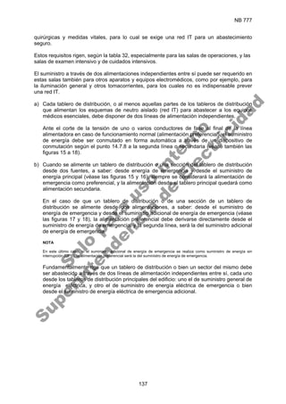 NB 777
137
quirúrgicas y medidas vitales, para lo cual se exige una red IT para un abastecimiento
seguro.
Estos requisitos rigen, según la tabla 32, especialmente para las salas de operaciones, y las
salas de examen intensivo y de cuidados intensivos.
El suministro a través de dos alimentaciones independientes entre sí puede ser requerido en
estas salas también para otros aparatos y equipos electromédicos, como por ejemplo, para
la iluminación general y otros tomacorrientes, para los cuales no es indispensable prever
una red IT.
a) Cada tablero de distribución, o al menos aquellas partes de los tableros de distribución
que alimentan los esquemas de neutro aislado (red IT) para abastecer a los equipos
médicos esenciales, debe disponer de dos líneas de alimentación independientes.
Ante el corte de la tensión de uno o varios conductores de fase al final de la línea
alimentadora en caso de funcionamiento normal (alimentación preferencial), el suministro
de energía debe ser conmutado en forma automática a través de un dispositivo de
conmutación según el punto 14.7.8 a la segunda línea o secundaria (véase también las
figuras 15 a 18).
b) Cuando se alimente un tablero de distribución o una sección del tablero de distribución
desde dos fuentes, a saber: desde energía de emergencia y desde el suministro de
energía principal (véase las figuras 15 y 16), siempre se considerará la alimentación de
emergencia como preferencial, y la alimentación desde el tablero principal quedará como
alimentación secundaria.
En el caso de que un tablero de distribución o de una sección de un tablero de
distribución se alimente desde dos alimentaciones, a saber: desde el suministro de
energía de emergencia y desde el suministro adicional de energía de emergencia (véase
las figuras 17 y 18), la alimentación preferencial debe derivarse directamente desde el
suministro de energía de emergencia, y la segunda línea, será la del suministro adicional
de energía de emergencia.
NOTA
En este último caso, si el suministro adicional de energía de emergencia se realiza como suministro de energía sin
interrupción (UPS), la alimentación preferencial será la del suministro de energía de emergencia.
Fundamentalmente rige que un tablero de distribución o bien un sector del mismo debe
ser abastecido a través de dos líneas de alimentación independientes entre sí, cada uno
desde los tableros de distribución principales del edificio: uno el de suministro general de
energía eléctrica, y otro el de suministro de energía eléctrica de emergencia o bien
desde el suministro de energía eléctrica de emergencia adicional.
S
o
l
o
p
a
r
a
u
s
o
i
n
t
e
r
n
o
S
u
p
e
r
i
n
t
e
n
d
e
n
c
i
a
d
e
E
l
e
c
t
r
i
c
i
d
a
d
 